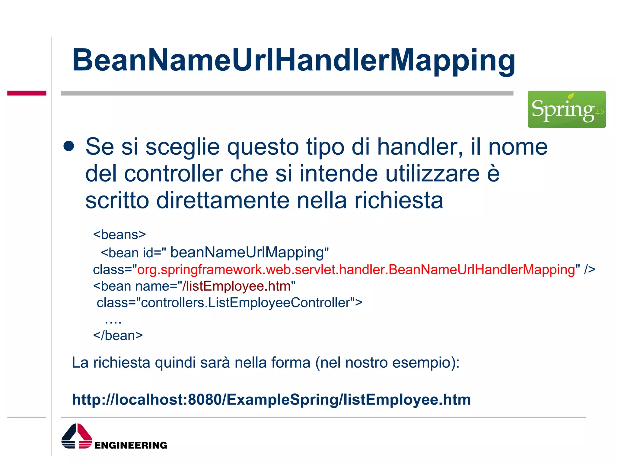 BeanNameUrlHandlerMapping  Se si sceglie questo tipo di handler, il nome del controller che si intende utilizzare è scritto direttamente nella richiesta <beans> <bean id="  beanNameUrlMapping " class=" org.springframework.web.servlet.handler.BeanNameUrlHandlerMapping " /> <bean name=" /listEmployee.htm " class="controllers.ListEmployeeController"> … . </bean> La richiesta quindi sarà nella forma (nel nostro esempio): http://localhost:8080/ExampleSpring/listEmployee.htm   