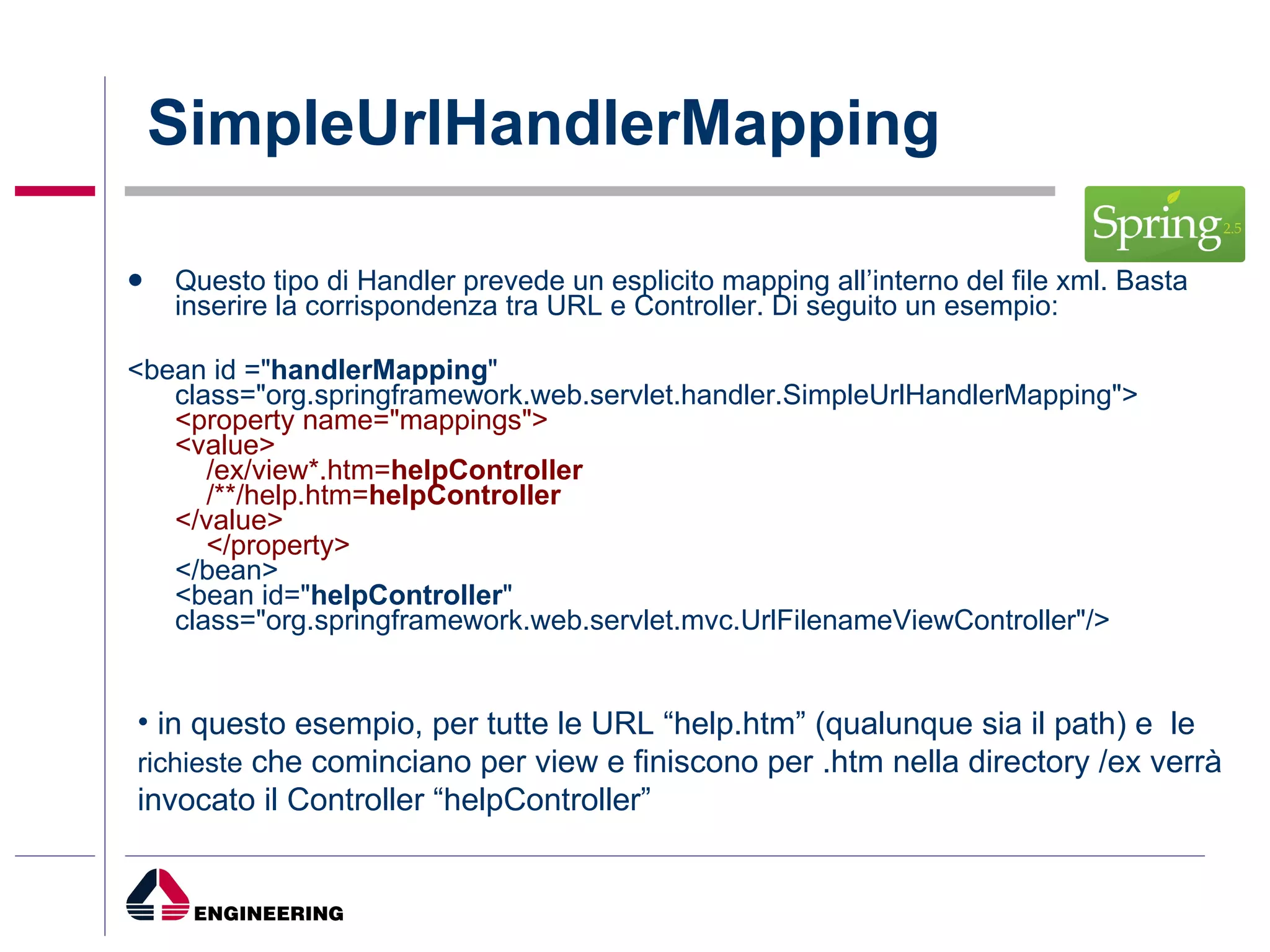 SimpleUrlHandlerMapping  Questo tipo di Handler prevede un esplicito mapping all’interno del file xml. Basta inserire la corrispondenza tra URL e Controller. Di seguito un esempio: <bean id =" handlerMapping " class="org.springframework.web.servlet.handler.SimpleUrlHandlerMapping"> <property name="mappings"> <value>     /ex/view*.htm= helpController     /**/help.htm= helpController </value>     </property> </bean> <bean id=" helpController " class="org.springframework.web.servlet.mvc.UrlFilenameViewController"/> in questo esempio, per tutte le URL “help.htm” (qualunque sia il path) e  le  richieste  che cominciano per view e finiscono per .htm nella directory /ex verrà invocato il Controller “helpController” 