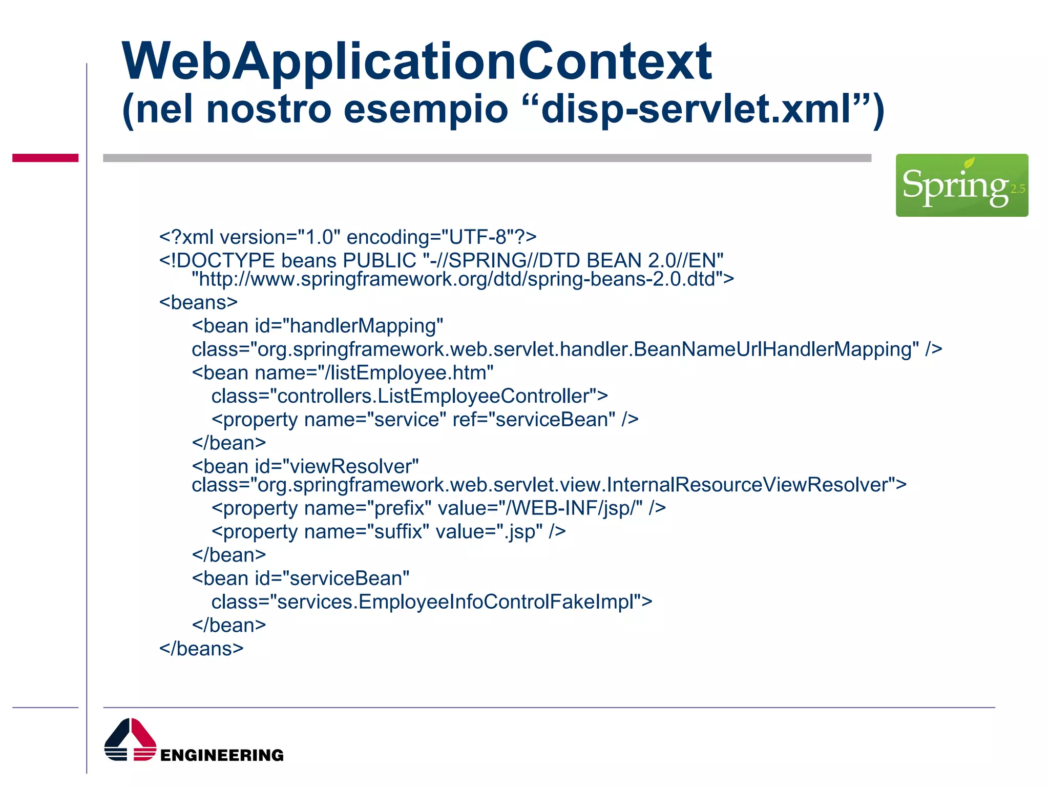WebApplicationContext (nel nostro esempio “disp-servlet.xml”) <?xml version="1.0" encoding="UTF-8"?> <!DOCTYPE beans PUBLIC "-//SPRING//DTD BEAN 2.0//EN" "http://www.springframework.org/dtd/spring-beans-2.0.dtd"> <beans> <bean id="handlerMapping" class="org.springframework.web.servlet.handler.BeanNameUrlHandlerMapping" /> <bean name="/listEmployee.htm" class="controllers.ListEmployeeController"> <property name="service" ref="serviceBean" /> </bean> <bean id="viewResolver" class="org.springframework.web.servlet.view.InternalResourceViewResolver"> <property name="prefix" value="/WEB-INF/jsp/" /> <property name="suffix" value=".jsp" /> </bean> <bean id="serviceBean" class="services.EmployeeInfoControlFakeImpl"> </bean> </beans> 