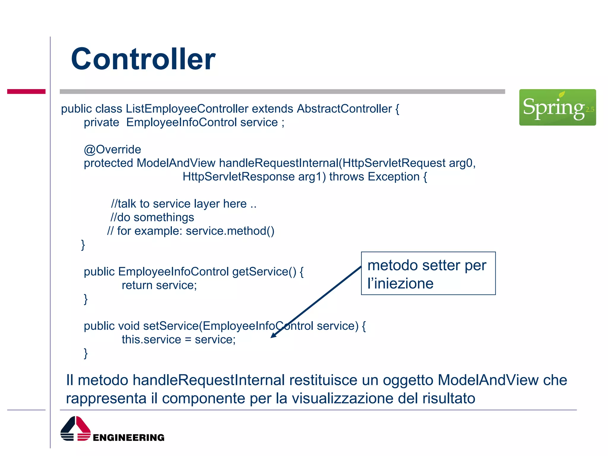 Controller public class ListEmployeeController extends AbstractController { private  EmployeeInfoControl service ;  @Override protected ModelAndView handleRequestInternal(HttpServletRequest arg0, HttpServletResponse arg1) throws Exception { //talk to service layer here ..    //do somethings   // for example: service.method() } public EmployeeInfoControl getService() { return service; } public void setService(EmployeeInfoControl service) { this.service = service; } metodo setter per l’iniezione Il metodo handleRequestInternal restituisce un oggetto ModelAndView che rappresenta il componente per la visualizzazione del risultato  