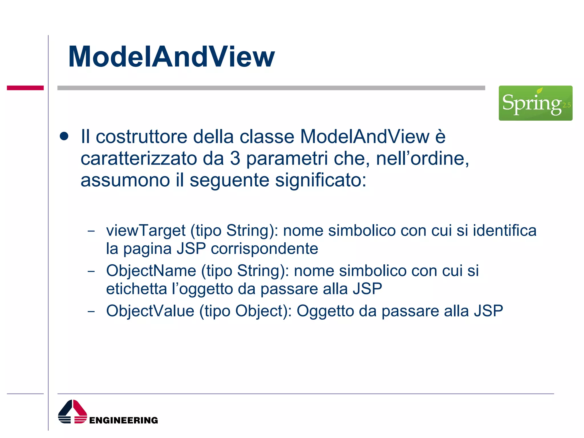 ModelAndView Il costruttore della classe ModelAndView è caratterizzato da 3 parametri che, nell’ordine, assumono il seguente significato: viewTarget (tipo String): nome simbolico con cui si identifica la pagina JSP corrispondente ObjectName (tipo String): nome simbolico con cui si etichetta l’oggetto da passare alla JSP ObjectValue (tipo Object): Oggetto da passare alla JSP 