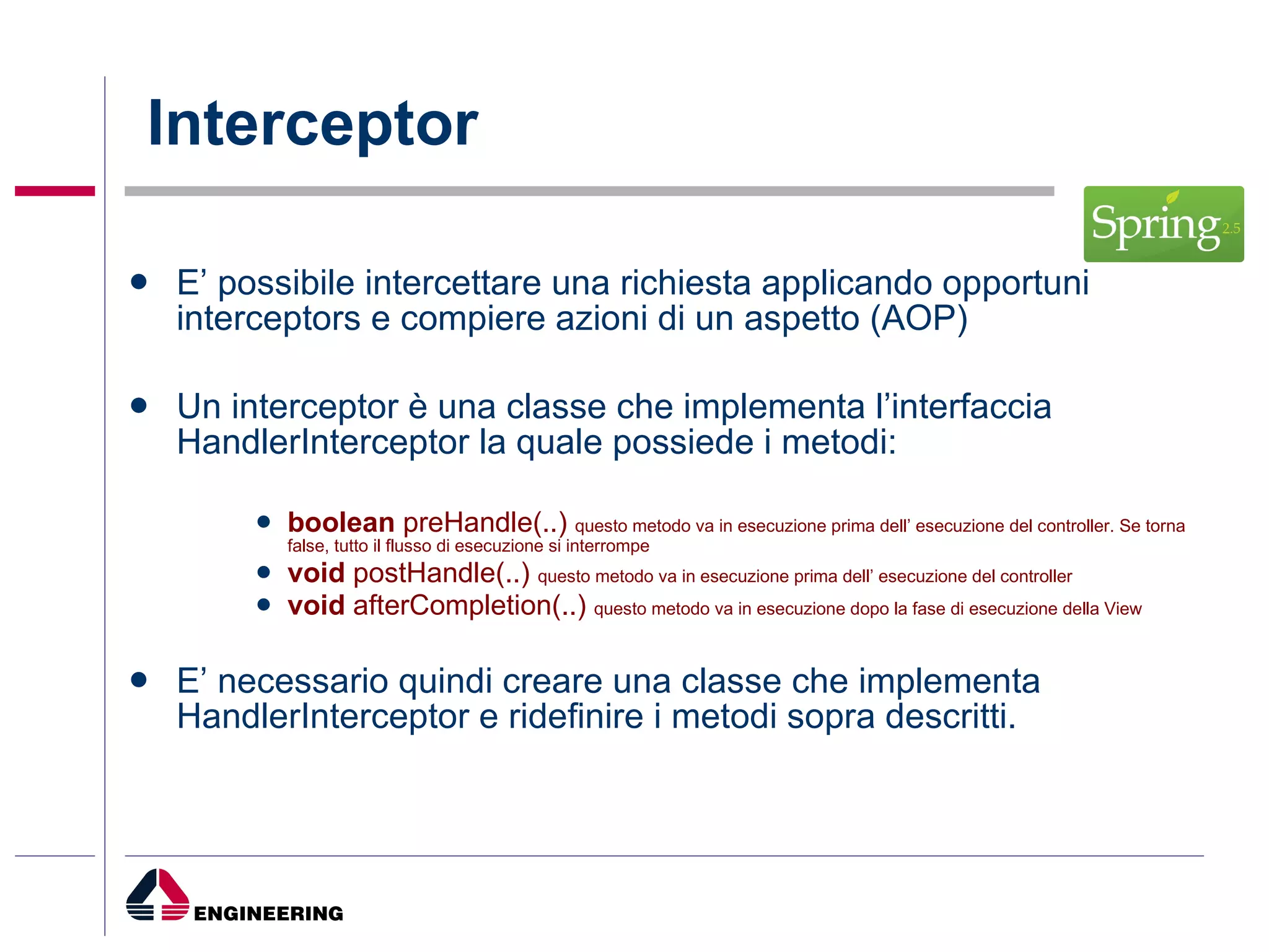 Interceptor E’ possibile intercettare una richiesta applicando opportuni interceptors e compiere azioni di un aspetto (AOP) Un interceptor è una classe che implementa l’interfaccia HandlerInterceptor la quale possiede i metodi: boolean  preHandle(..)  questo metodo va in esecuzione prima dell’ esecuzione del controller. Se torna false, tutto il flusso di esecuzione si interrompe void  postHandle(..)  questo metodo va in esecuzione prima dell’ esecuzione del controller void  afterCompletion(..)  questo metodo va in esecuzione dopo la fase di esecuzione della View  E’ necessario quindi creare una classe che implementa   HandlerInterceptor e ridefinire i metodi sopra descritti. 
