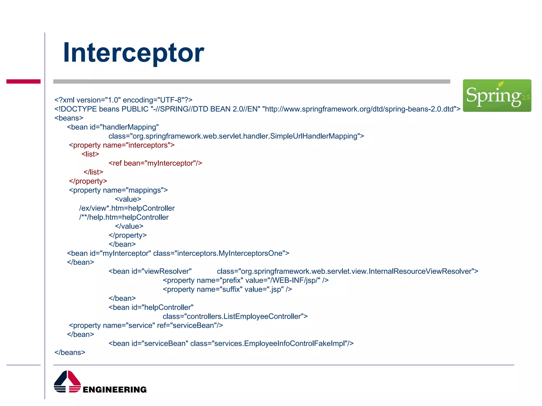 Interceptor <?xml version="1.0" encoding="UTF-8"?> <!DOCTYPE beans PUBLIC "-//SPRING//DTD BEAN 2.0//EN" "http://www.springframework.org/dtd/spring-beans-2.0.dtd"> <beans> <bean id="handlerMapping" class="org.springframework.web.servlet.handler.SimpleUrlHandlerMapping"> < property name="interceptors"> <list> <ref bean="myInterceptor"/> </list> </property>  <property name="mappings">   <value> /ex/view*.htm=helpController /**/help.htm=helpController   </value> </property> </bean> <bean id="myInterceptor" class="interceptors.MyInterceptorsOne"> </bean> <bean id="viewResolver" class="org.springframework.web.servlet.view.InternalResourceViewResolver"> <property name="prefix" value="/WEB-INF/jsp/" /> <property name="suffix" value=".jsp" /> </bean> <bean id="helpController" class="controllers.ListEmployeeController"> <property name="service" ref="serviceBean"/> </bean> <bean id="serviceBean" class="services.EmployeeInfoControlFakeImpl"/> </beans> 