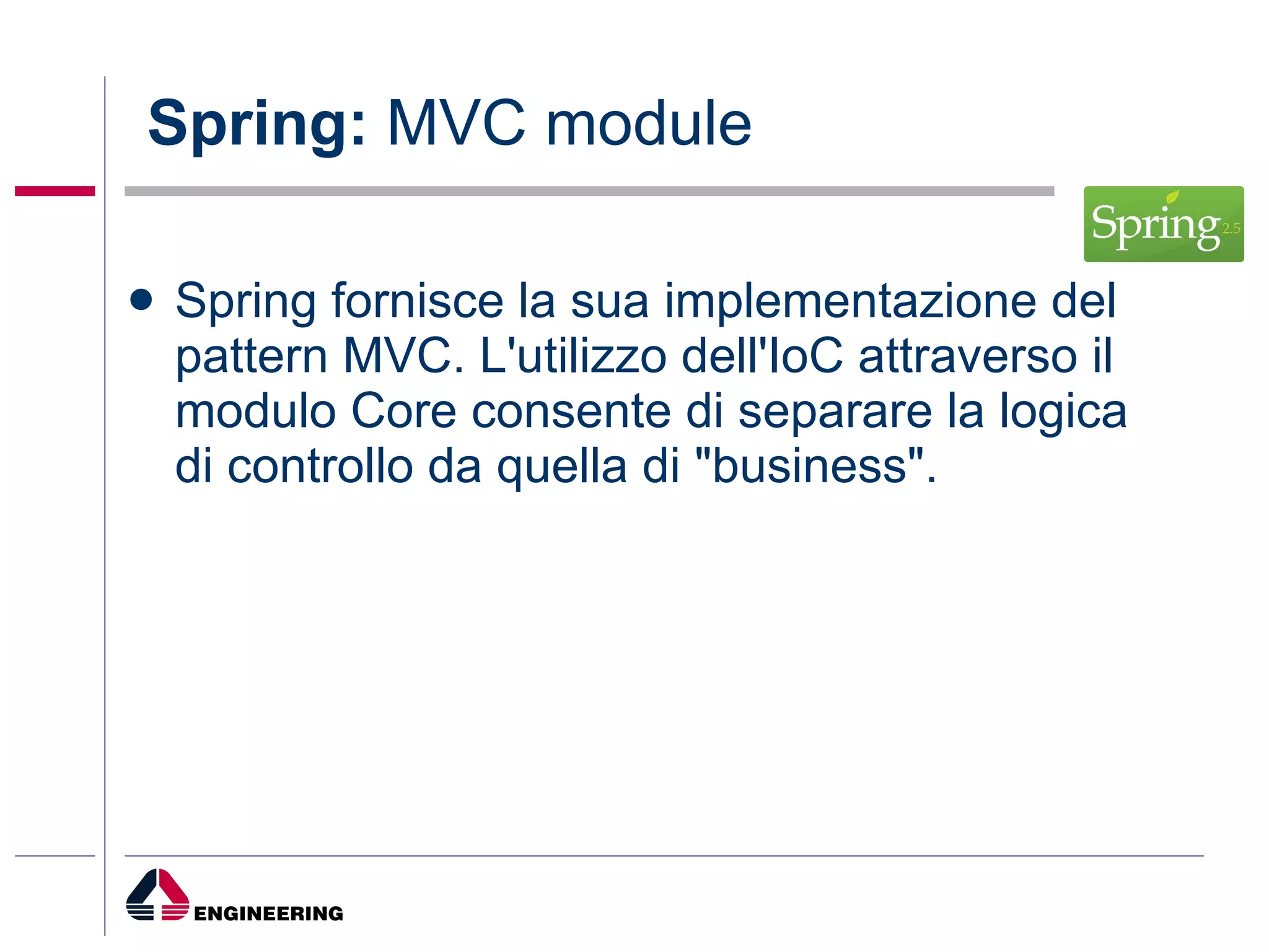 Spring:  MVC module Spring fornisce la sua implementazione del pattern MVC. L'utilizzo dell'IoC attraverso il modulo Core consente di separare la logica di controllo da quella di "business". 