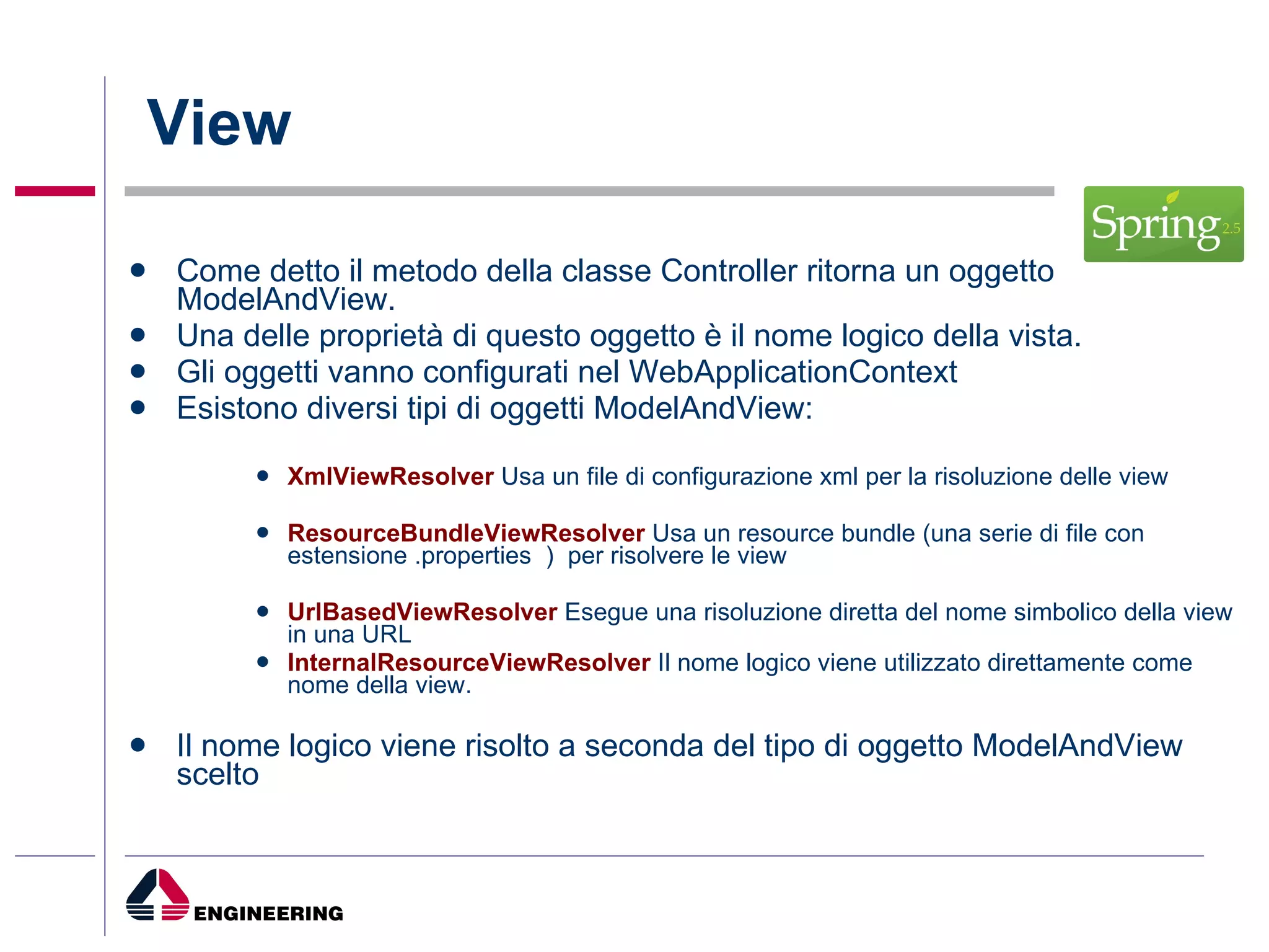 View Come detto il metodo della classe Controller ritorna un oggetto ModelAndView. Una delle proprietà di questo oggetto è il nome logico della vista. Gli oggetti vanno configurati nel WebApplicationContext  Esistono diversi tipi di oggetti ModelAndView: XmlViewResolver  Usa un file di configurazione xml per la risoluzione delle view ResourceBundleViewResolver  Usa un resource bundle (una serie di file con estensione .properties  )  per risolvere le view  UrlBasedViewResolver  Esegue una risoluzione diretta del nome simbolico della view in una URL  InternalResourceViewResolver  Il nome logico viene utilizzato direttamente come nome della view. Il nome logico viene risolto a seconda del tipo di oggetto ModelAndView scelto 