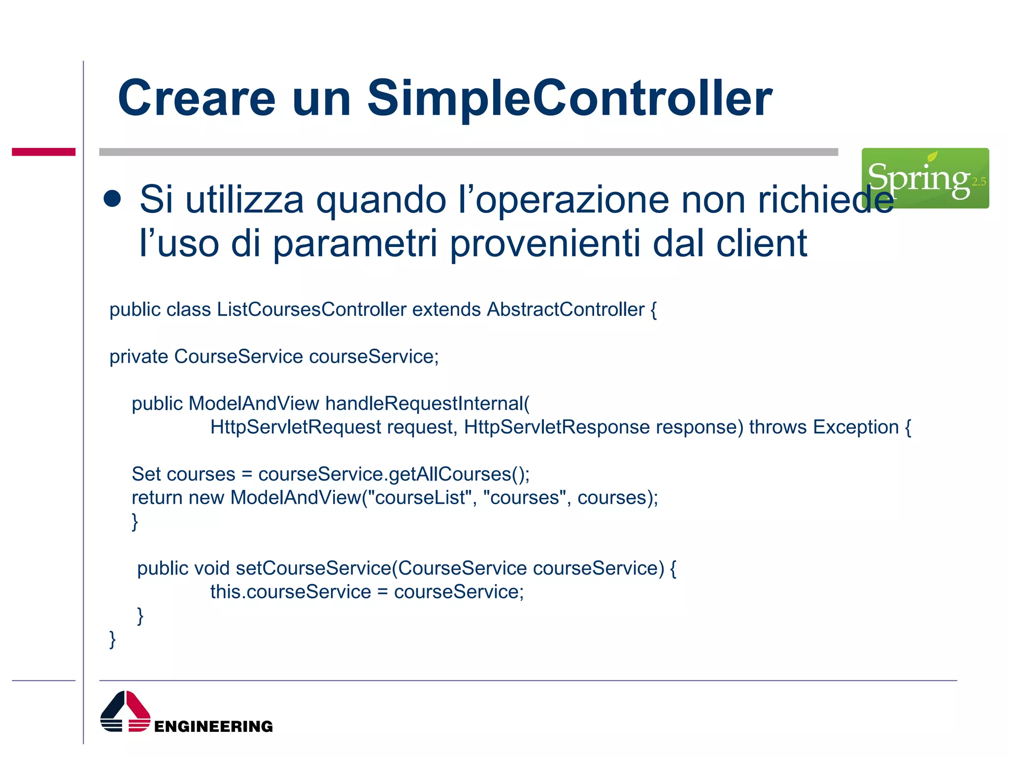 Creare un SimpleController Si utilizza quando l’operazione non richiede l’uso di parametri provenienti dal client public class ListCoursesController extends AbstractController { private CourseService courseService; public ModelAndView handleRequestInternal( HttpServletRequest request, HttpServletResponse response) throws Exception { Set courses = courseService.getAllCourses(); return new ModelAndView("courseList", "courses", courses); } public void setCourseService(CourseService courseService) { this.courseService = courseService; } } 
