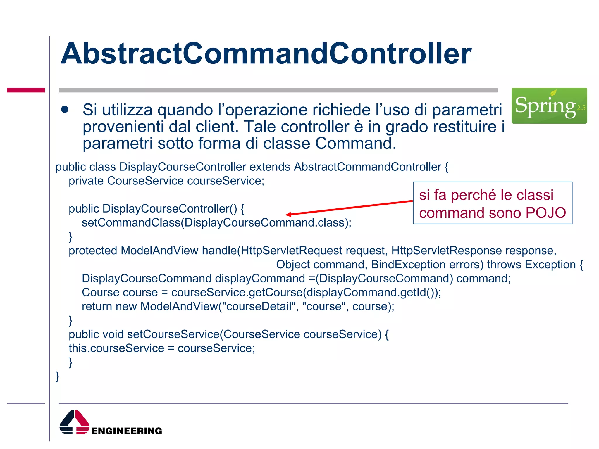 AbstractCommandController Si utilizza quando l’operazione richiede l’uso di parametri provenienti dal client. Tale controller è in grado restituire i parametri sotto forma di classe Command. public class DisplayCourseController extends AbstractCommandController { private CourseService courseService; public DisplayCourseController() { setCommandClass(DisplayCourseCommand.class); } protected ModelAndView handle(HttpServletRequest request, HttpServletResponse response,  Object command, BindException errors) throws Exception { DisplayCourseCommand displayCommand =(DisplayCourseCommand) command; Course course = courseService.getCourse(displayCommand.getId()); return new ModelAndView("courseDetail", "course", course); } public void setCourseService(CourseService courseService) { this.courseService = courseService; } } si fa perché le classi command sono POJO 