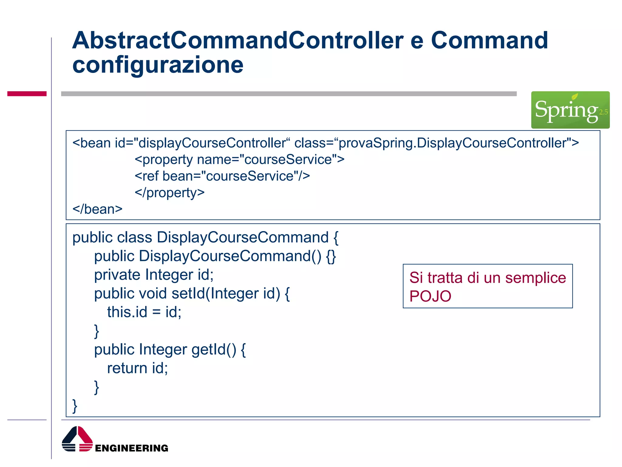 AbstractCommandController e Command  configurazione <bean id="displayCourseController“ class=“provaSpring.DisplayCourseController"> <property name="courseService"> <ref bean="courseService"/> </property> </bean> public class DisplayCourseCommand { public DisplayCourseCommand() {} private Integer id; public void setId(Integer id) { this.id = id; } public Integer getId() { return id; } } Si tratta di un semplice POJO 