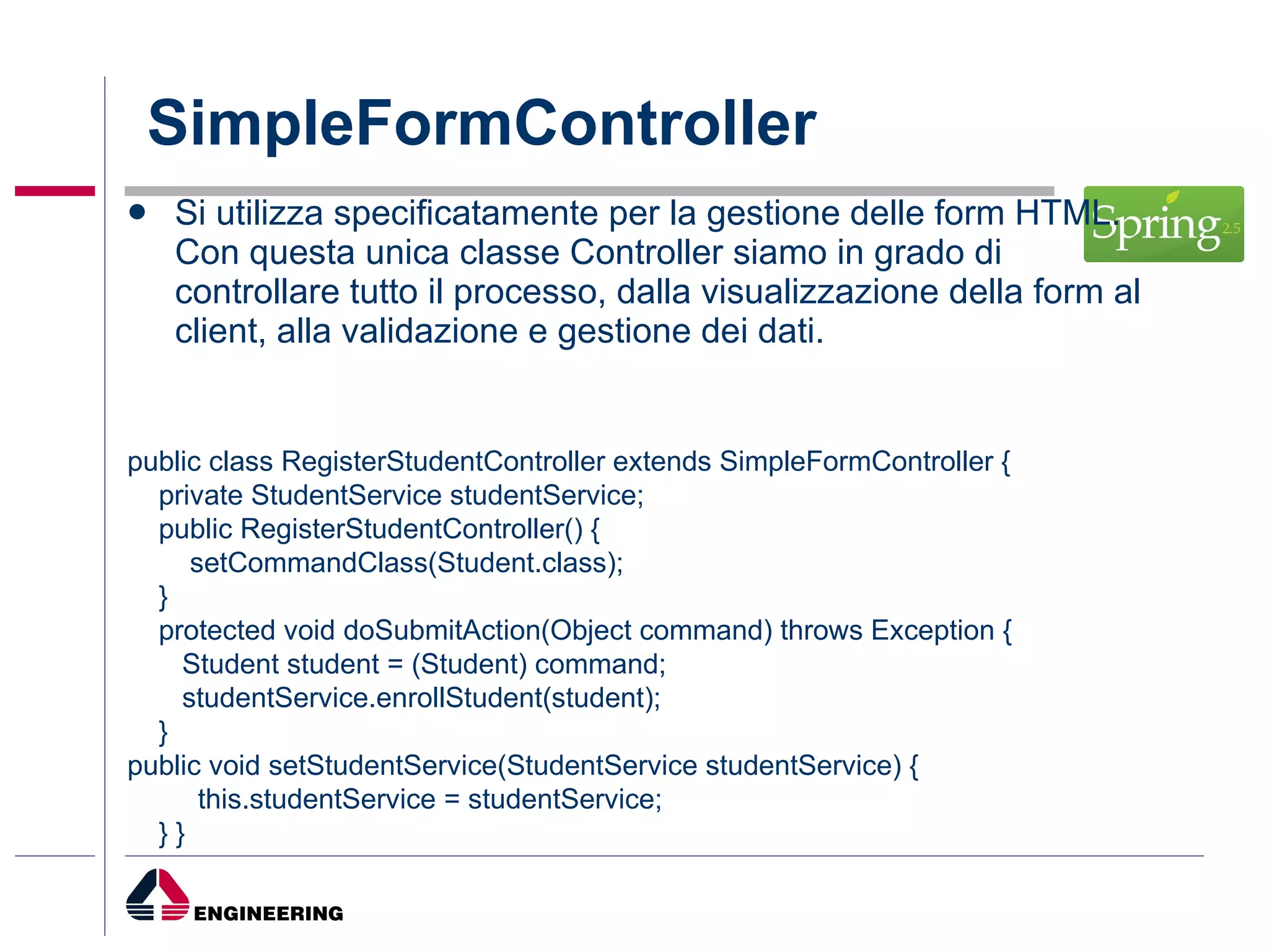 SimpleFormController Si utilizza specificatamente per la gestione delle form HTML. Con questa unica classe Controller siamo in grado di controllare tutto il processo, dalla visualizzazione della form al client, alla validazione e gestione dei dati. public class RegisterStudentController extends SimpleFormController { private StudentService studentService; public RegisterStudentController() { setCommandClass(Student.class); } protected void doSubmitAction(Object command) throws Exception { Student student = (Student) command; studentService.enrollStudent(student); } public void setStudentService(StudentService studentService) { this.studentService = studentService; } } 