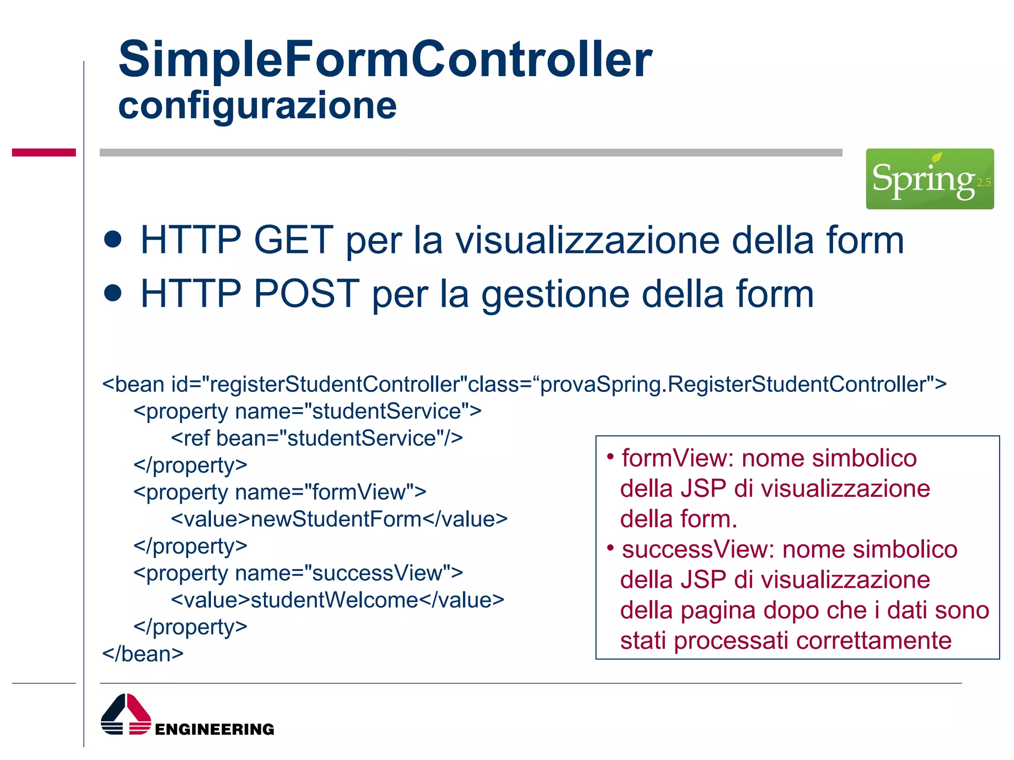 HTTP GET per la visualizzazione della form HTTP POST per la gestione della form SimpleFormController configurazione <bean id="registerStudentController"class=“provaSpring.RegisterStudentController"> <property name="studentService"> <ref bean="studentService"/> </property> <property name="formView"> <value>newStudentForm</value> </property> <property name="successView"> <value>studentWelcome</value> </property> </bean> formView: nome simbolico della JSP di visualizzazione  della form. successView: nome simbolico della JSP di visualizzazione  della pagina dopo che i dati sono stati processati correttamente 