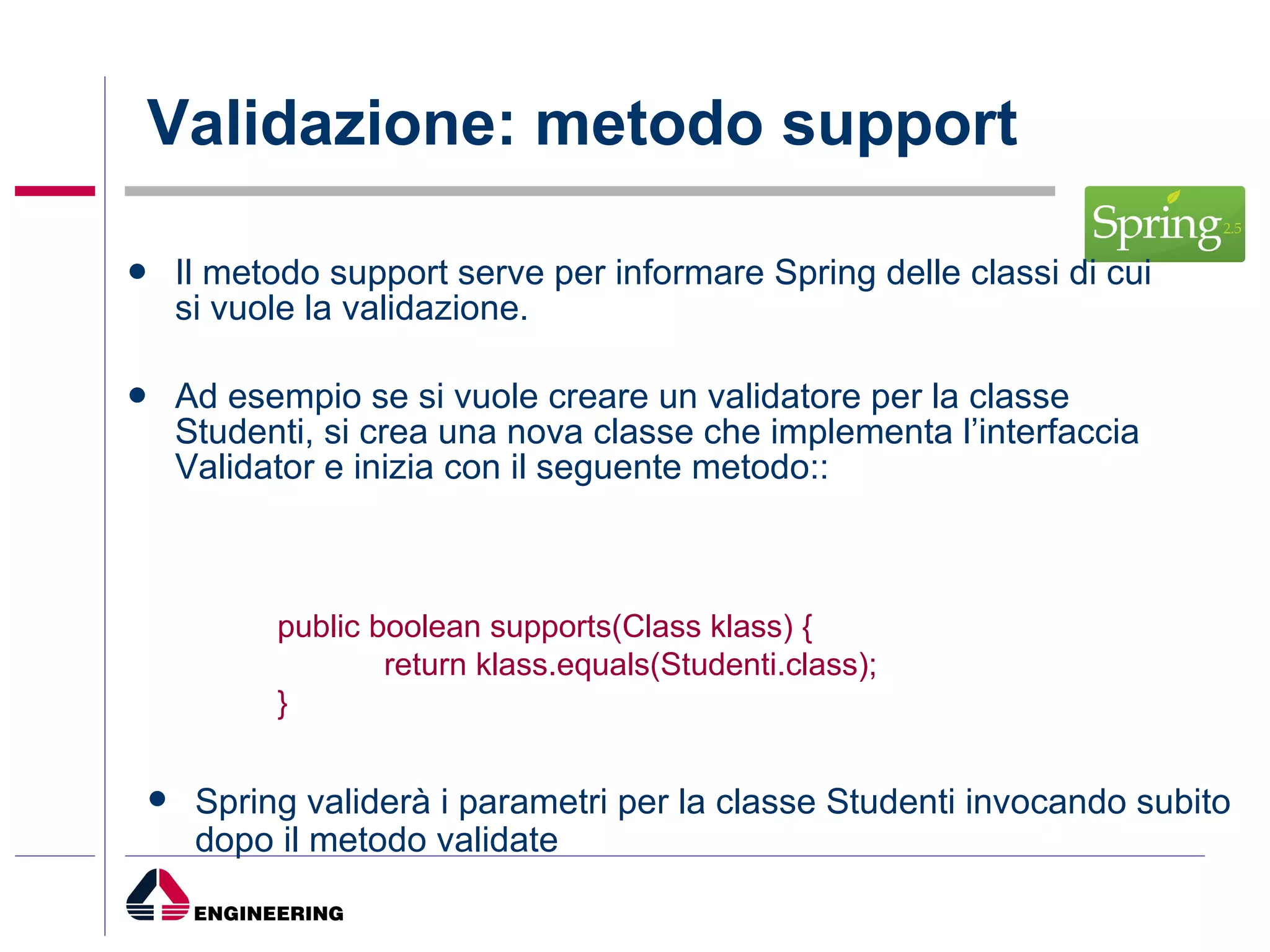 Validazione: metodo support Il metodo support serve per informare Spring delle classi di cui si vuole la validazione. Ad esempio se si vuole creare un validatore per la classe Studenti, si crea una nova classe che implementa l’interfaccia Validator e inizia con il seguente metodo:: public boolean supports(Class klass) { return klass.equals(Studenti.class); } Spring validerà i parametri per la classe Studenti invocando subito dopo il metodo validate 