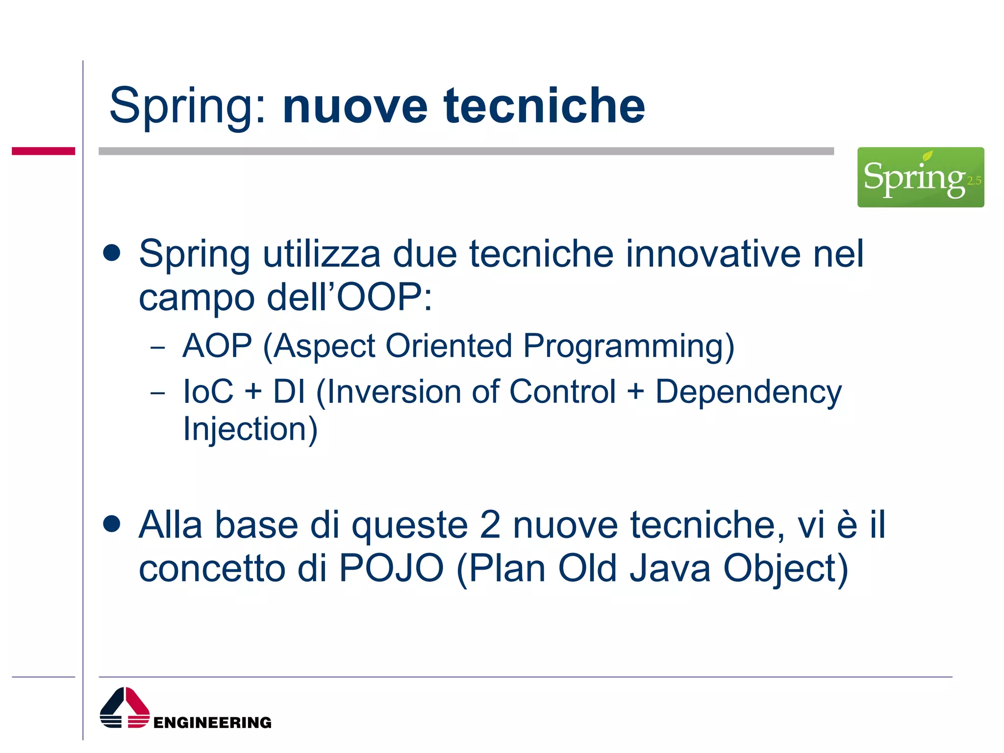 Spring:  nuove tecniche Spring utilizza due tecniche innovative nel campo dell’OOP: AOP (Aspect Oriented Programming) IoC + DI (Inversion of Control + Dependency Injection) Alla base di queste 2 nuove tecniche, vi è il concetto di POJO (Plan Old Java Object) 