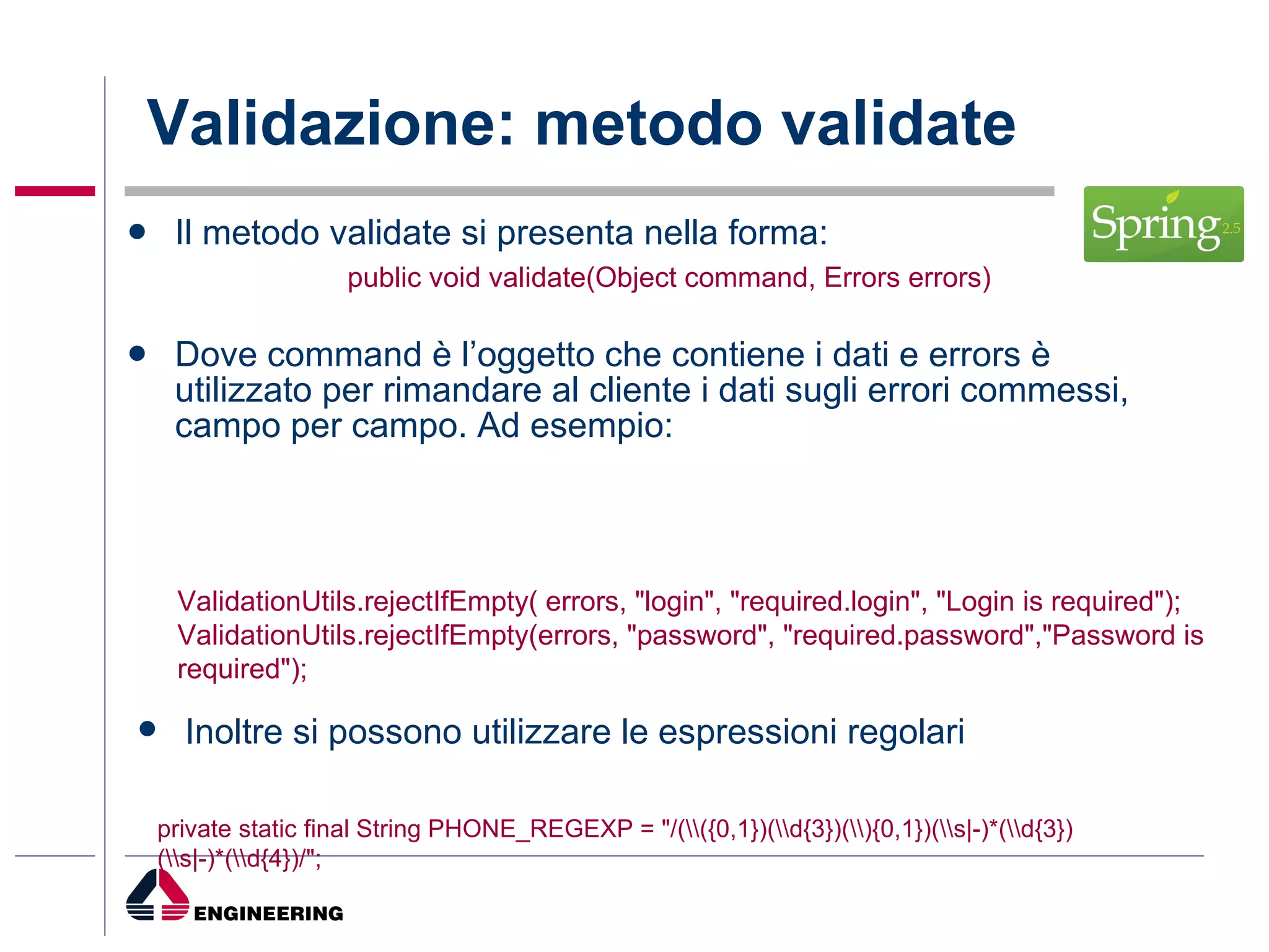 Validazione: metodo validate Il metodo validate si presenta nella forma: public void validate(Object command, Errors errors)  Dove command è l’oggetto che contiene i dati e errors è utilizzato per rimandare al cliente i dati sugli errori commessi, campo per campo. Ad esempio: ValidationUtils.rejectIfEmpty( errors, "login", "required.login", "Login is required"); ValidationUtils.rejectIfEmpty(errors, "password", "required.password","Password is required"); Inoltre si possono utilizzare le espressioni regolari private static final String PHONE_REGEXP = "/(\\({0,1})(\\d{3})(\\){0,1})(\\s|-)*(\\d{3})(\\s|-)*(\\d{4})/"; 