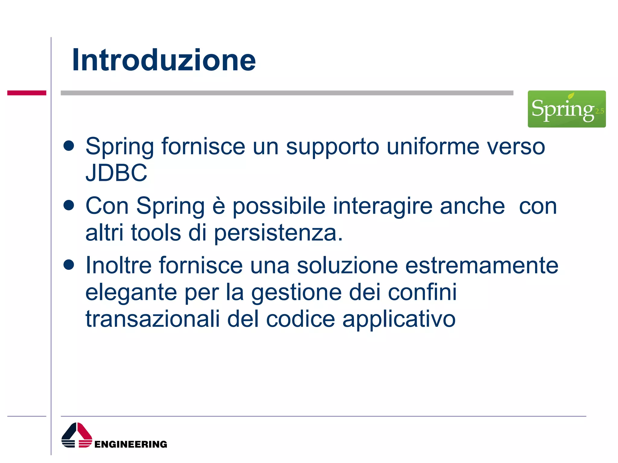 Introduzione Spring fornisce un supporto uniforme verso JDBC Con Spring è possibile interagire anche  con altri tools di persistenza.  Inoltre fornisce una soluzione estremamente elegante per la gestione dei confini transazionali del codice applicativo  