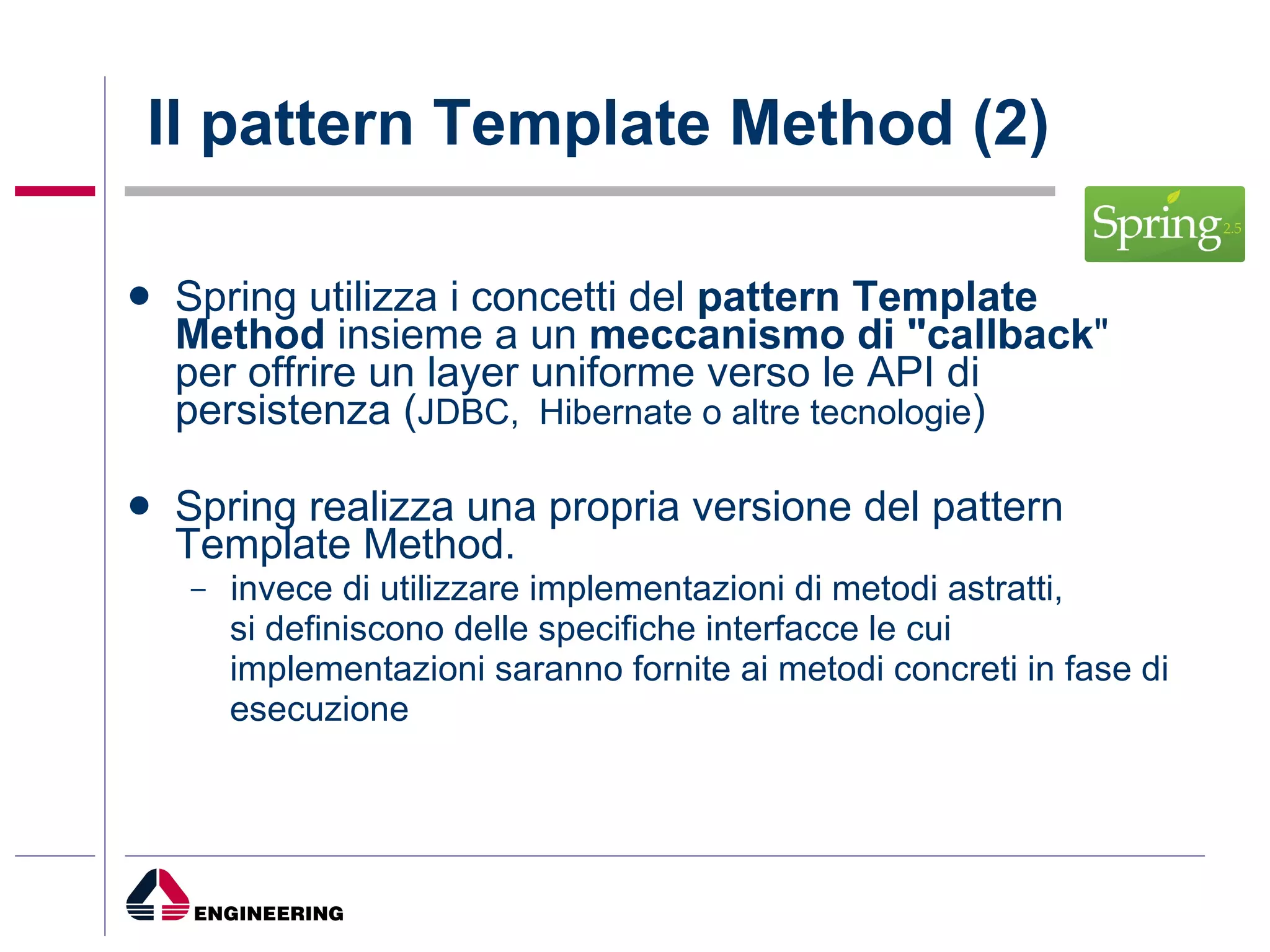 Il pattern Template Method (2)  Spring utilizza i concetti del  pattern Template Method  insieme a un  meccanismo di "callback " per offrire un layer uniforme verso le API di persistenza ( JDBC,  Hibernate o altre tecnologie ) Spring realizza una propria versione del pattern Template Method. invece di utilizzare implementazioni di metodi astratti,  si definiscono delle specifiche interfacce le cui implementazioni saranno fornite ai metodi concreti in fase di esecuzione  