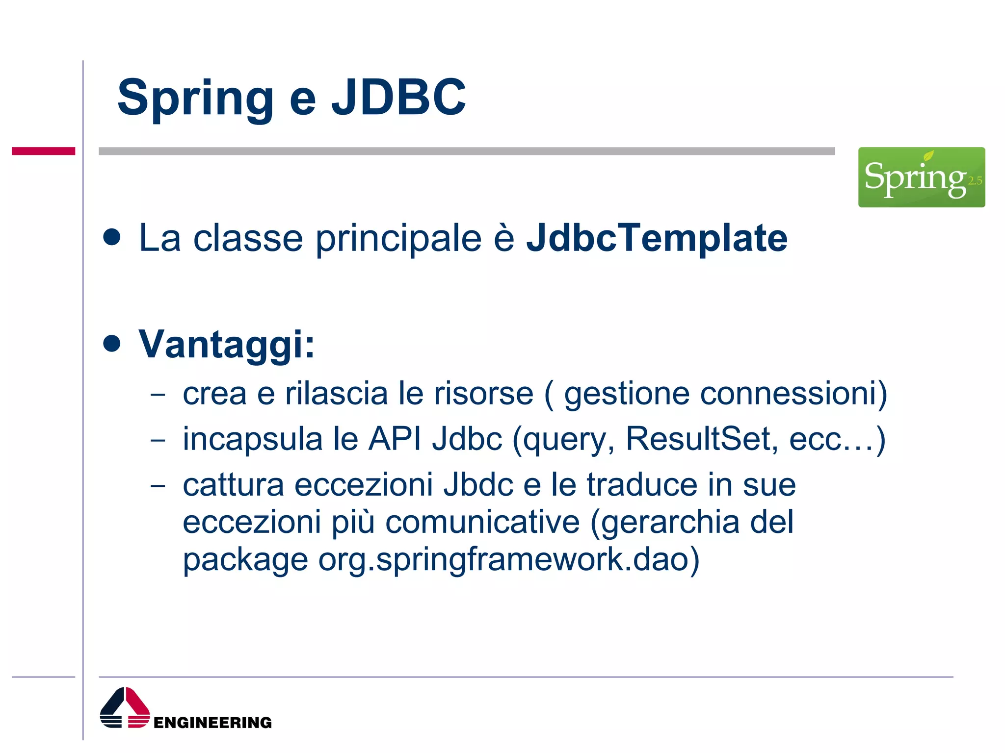Spring e JDBC La classe principale è  JdbcTemplate Vantaggi: crea e rilascia le risorse ( gestione connessioni) incapsula le API Jdbc (query, ResultSet, ecc…) cattura eccezioni Jbdc e le traduce in sue eccezioni più comunicative (gerarchia del package org.springframework.dao) 