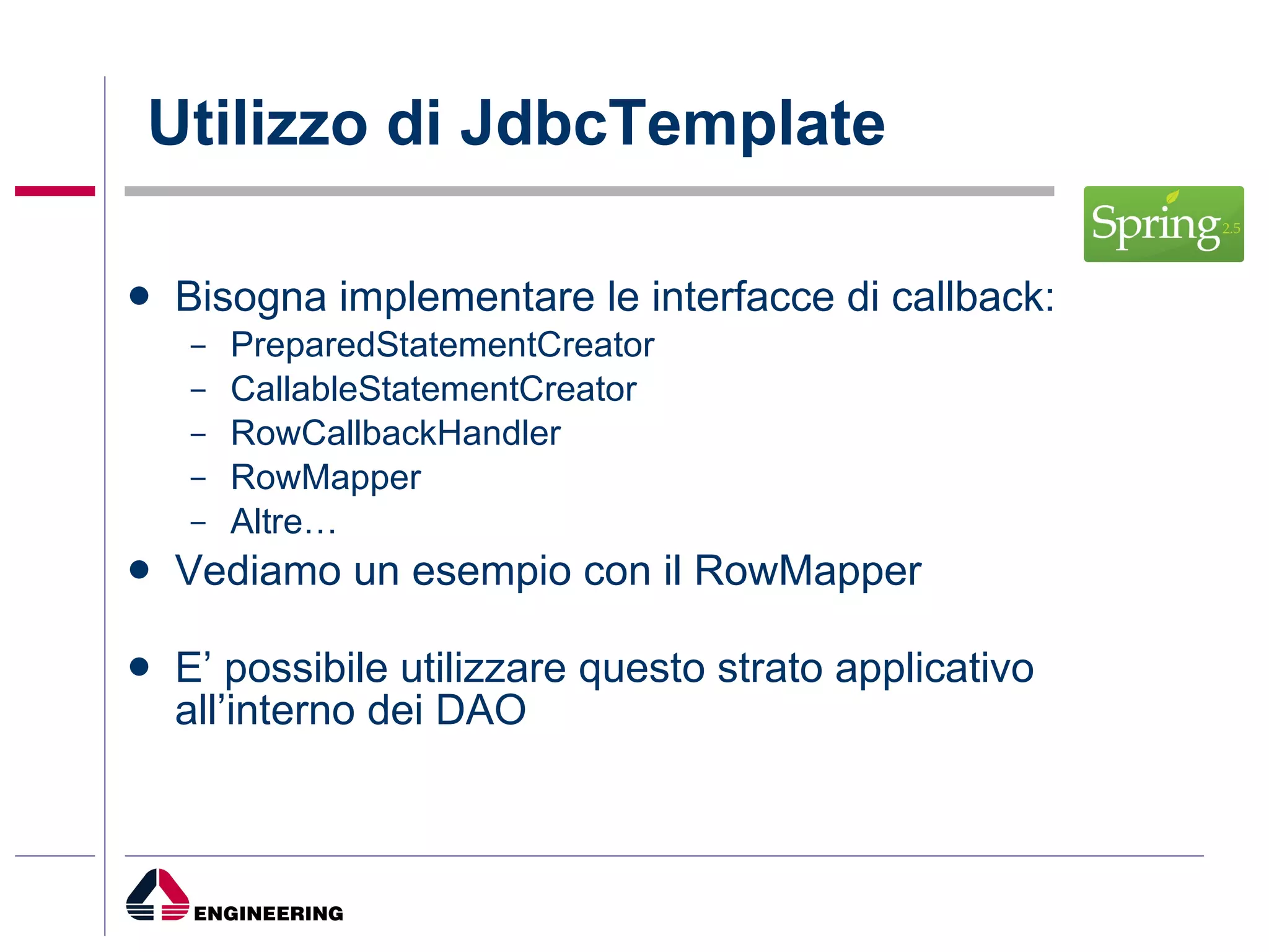 Utilizzo di JdbcTemplate Bisogna implementare le interfacce di callback: PreparedStatementCreator  CallableStatementCreator  RowCallbackHandler RowMapper Altre… Vediamo un esempio con il RowMapper E’ possibile utilizzare questo strato applicativo all’interno dei DAO 