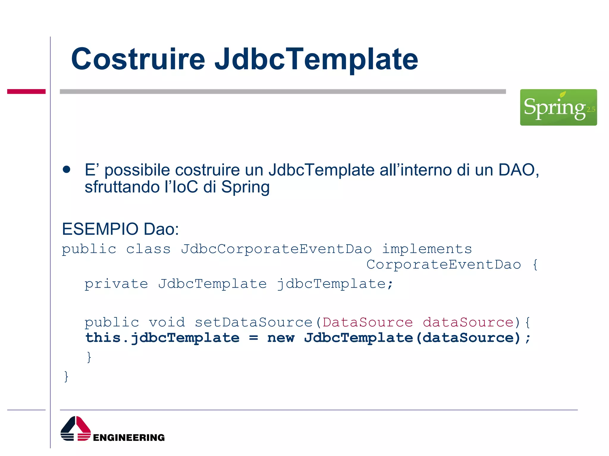 Costruire JdbcTemplate E’ possibile costruire un JdbcTemplate all’interno di un DAO, sfruttando l’IoC di Spring ESEMPIO Dao: public class JdbcCorporateEventDao implements  CorporateEventDao {  private JdbcTemplate jdbcTemplate;  public void setDataSource( DataSource dataSource ){  this.jdbcTemplate = new JdbcTemplate(dataSource);  } }  