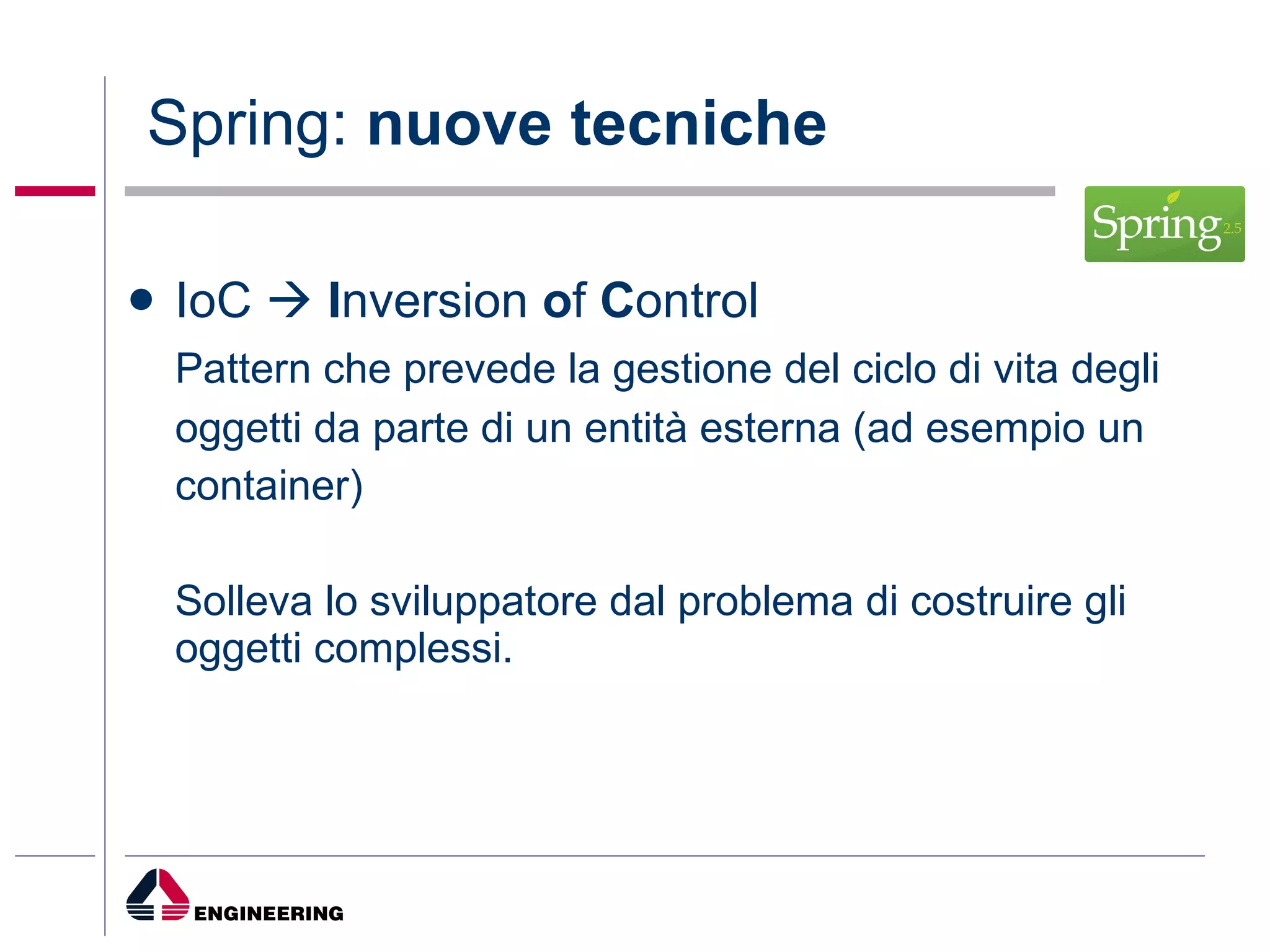 Spring:  nuove tecniche IoC     I nversion  o f  C ontrol Pattern che prevede la gestione del ciclo di vita degli oggetti da parte di un entità esterna (ad esempio un container)  Solleva lo sviluppatore dal problema di costruire gli oggetti complessi. 