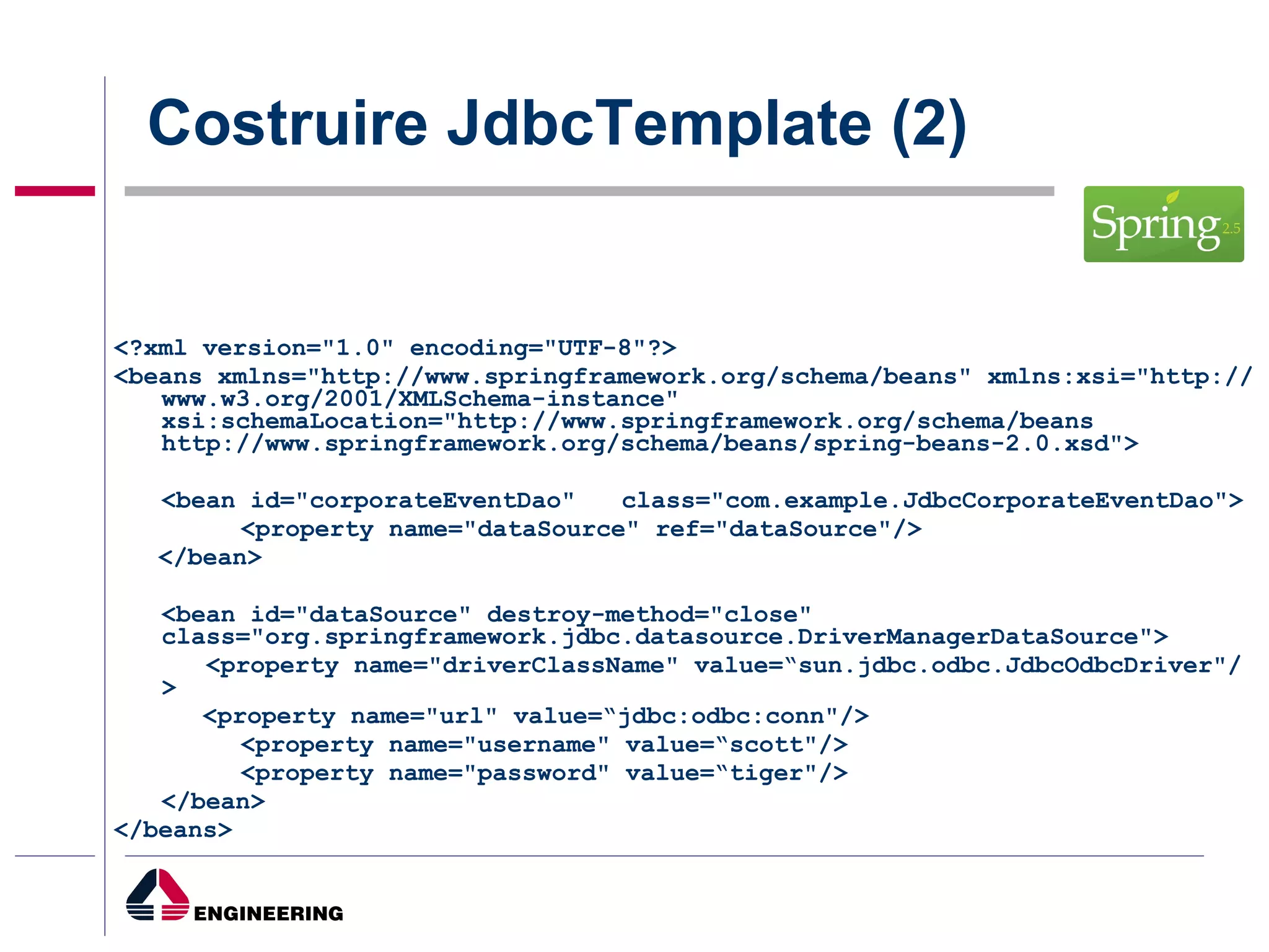 Costruire JdbcTemplate (2) <?xml version="1.0" encoding="UTF-8"?>  <beans xmlns="http://www.springframework.org/schema/beans" xmlns:xsi="http://www.w3.org/2001/XMLSchema-instance" xsi:schemaLocation="http://www.springframework.org/schema/beans http://www.springframework.org/schema/beans/spring-beans-2.0.xsd"> <bean id="corporateEventDao"  class="com.example.JdbcCorporateEventDao">  <property name="dataSource" ref="dataSource"/>  </bean>  <bean id="dataSource" destroy-method="close"  class="org.springframework.jdbc.datasource.DriverManagerDataSource">    <property name="driverClassName" value=“sun.jdbc.odbc.JdbcOdbcDriver"/>  <property name="url" value=“jdbc:odbc:conn"/>  <property name="username" value=“scott"/>  <property name="password" value=“tiger"/>  </bean>  </beans>  