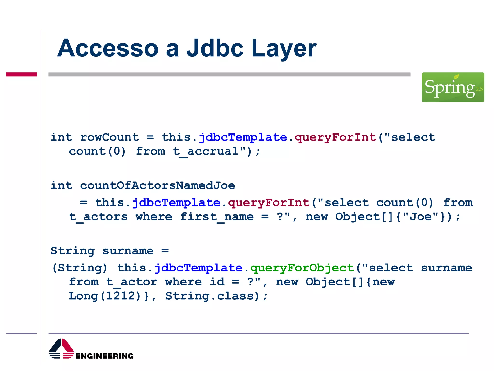Accesso a Jdbc Layer int rowCount = this. jdbcTemplate . queryForInt ("select count(0) from t_accrual");  int countOfActorsNamedJoe = this. jdbcTemplate . queryForInt ("select count(0) from t_actors where first_name = ?", new Object[]{"Joe"}); String surname =  (String) this. jdbcTemplate . queryForObject ("select surname from t_actor where id = ?", new Object[]{new Long(1212)}, String.class); 