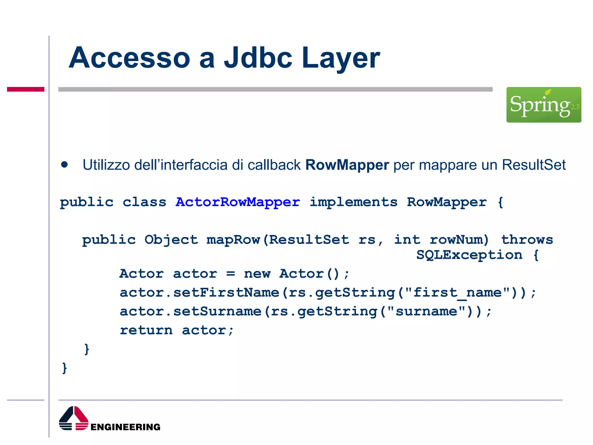 Accesso a Jdbc Layer Utilizzo dell’interfaccia di callback  RowMapper  per mappare un ResultSet public class  ActorRowMapper  implements RowMapper { public Object mapRow(ResultSet rs, int rowNum) throws  SQLException { Actor actor = new Actor(); actor.setFirstName(rs.getString("first_name")); actor.setSurname(rs.getString("surname")); return actor; } } 