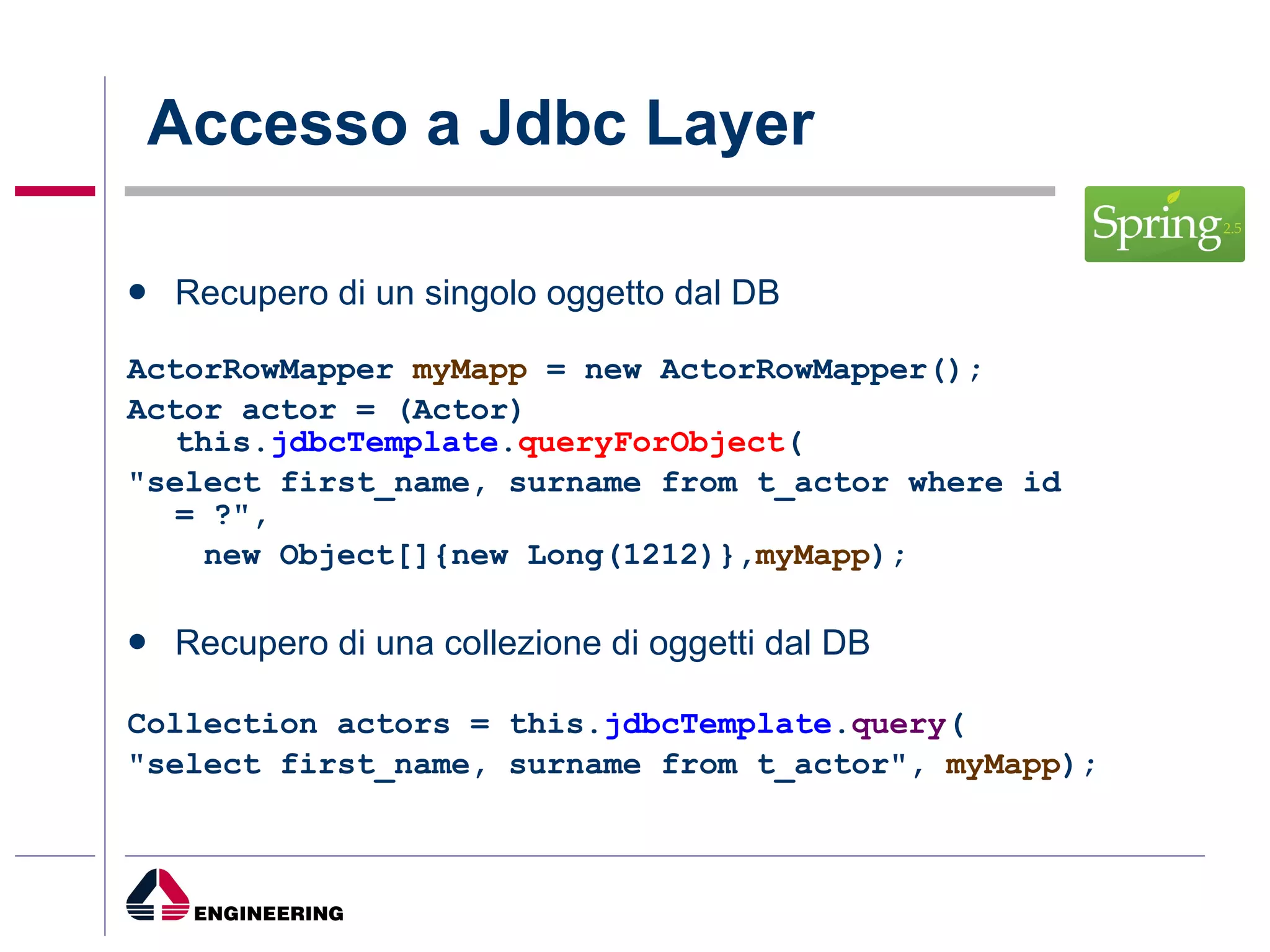 Accesso a Jdbc Layer  Recupero di un singolo oggetto dal DB ActorRowMapper  myMapp  = new ActorRowMapper(); Actor actor = (Actor) this. jdbcTemplate . queryForObject ( "select first_name, surname from t_actor where id = ?", new Object[]{new Long(1212)}, myMapp ); Recupero di una collezione di oggetti dal DB Collection actors = this. jdbcTemplate . query ( "select first_name, surname from t_actor",  myMapp ); 