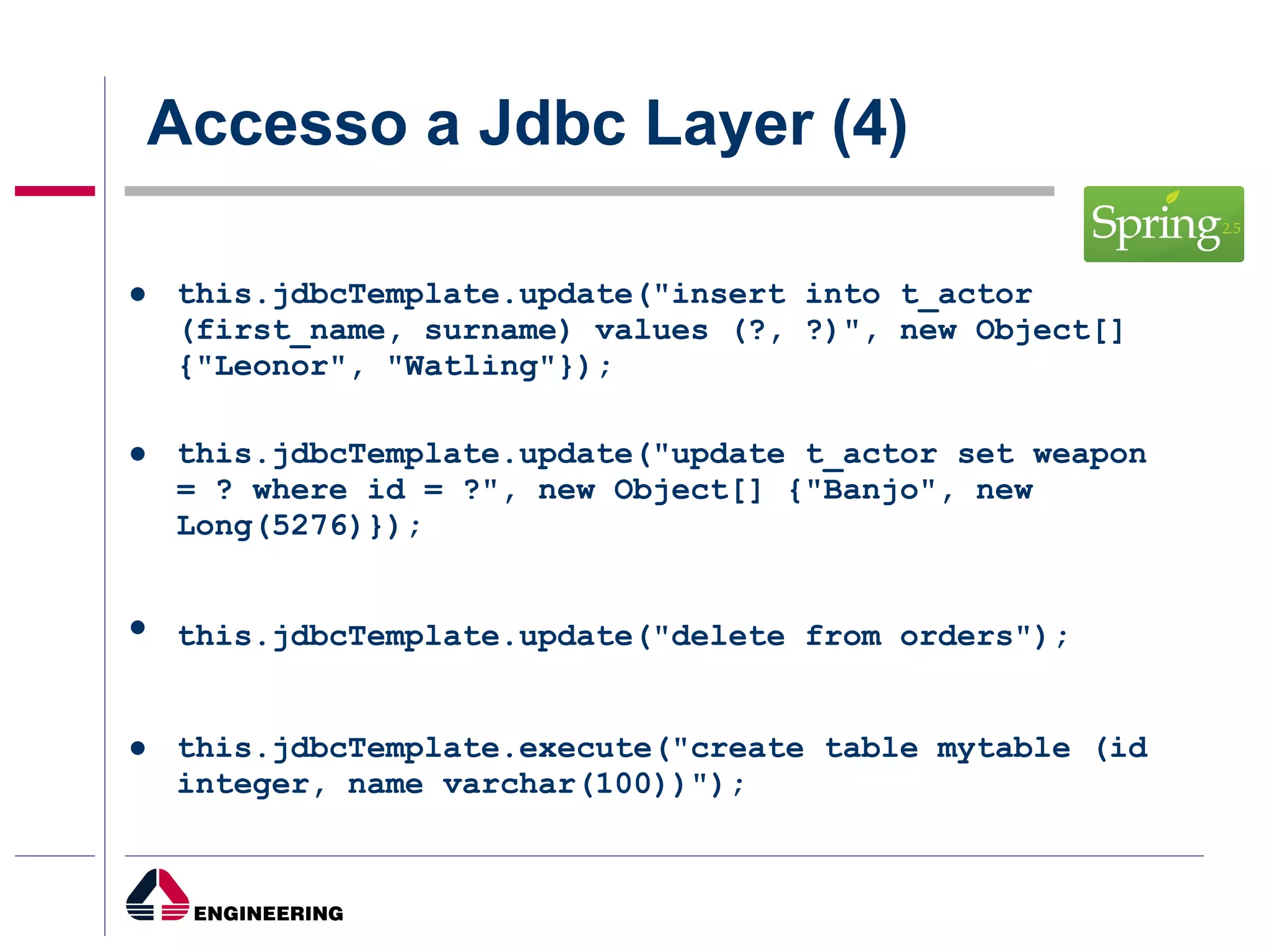 Accesso a Jdbc Layer (4) this.jdbcTemplate.update("insert into t_actor (first_name, surname) values (?, ?)", new Object[] {"Leonor", "Watling"}); this.jdbcTemplate.update("update t_actor set weapon = ? where id = ?", new Object[] {"Banjo", new Long(5276)}); this.jdbcTemplate.update("delete from orders");   this.jdbcTemplate.execute("create table mytable (id integer, name varchar(100))");  