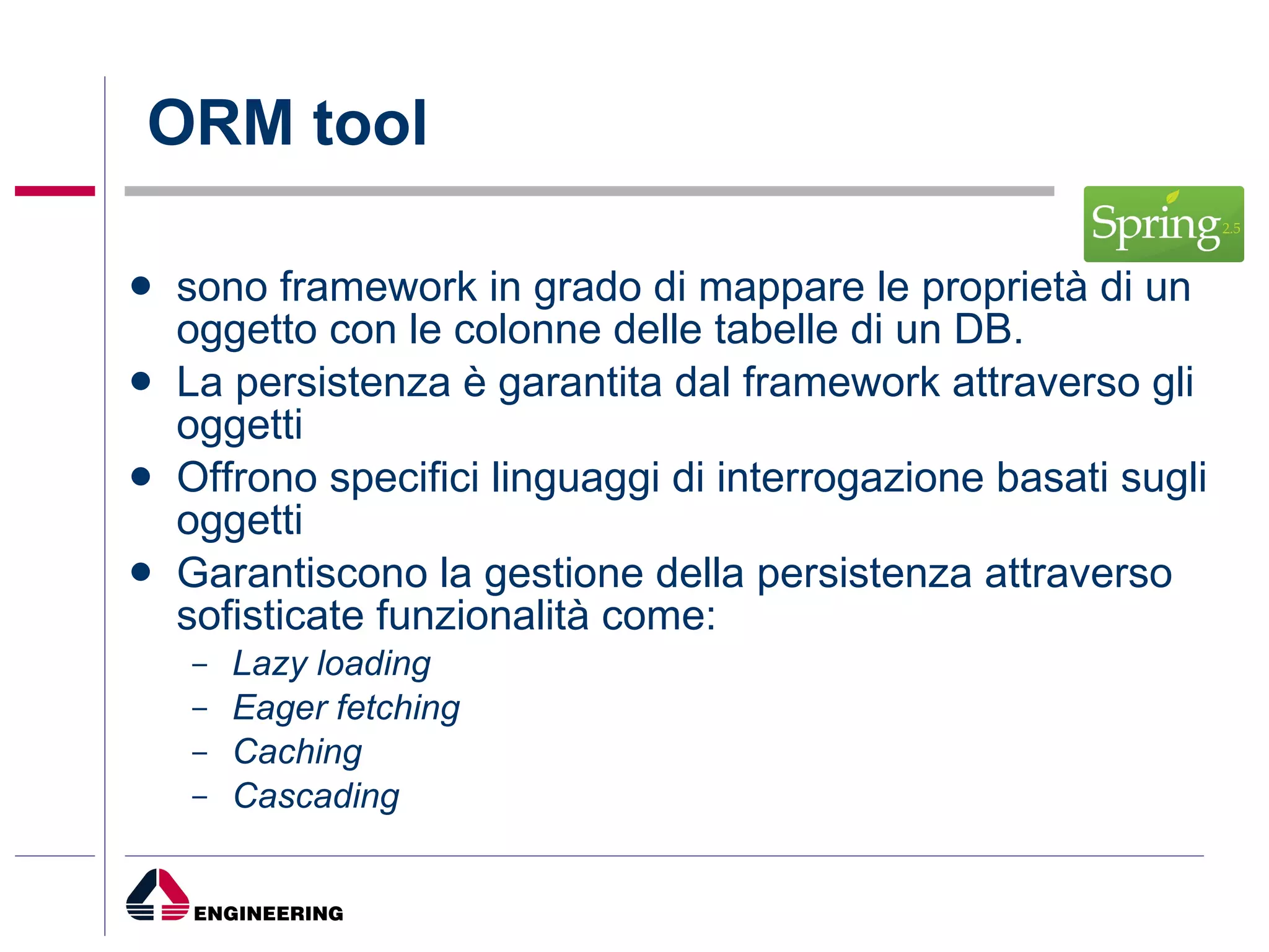 ORM tool sono framework in grado di mappare le proprietà di un oggetto con le colonne delle tabelle di un DB. La persistenza è garantita dal framework attraverso gli oggetti Offrono specifici linguaggi di interrogazione basati sugli oggetti Garantiscono la gestione della persistenza attraverso sofisticate funzionalità come: Lazy loading Eager fetching Caching Cascading 