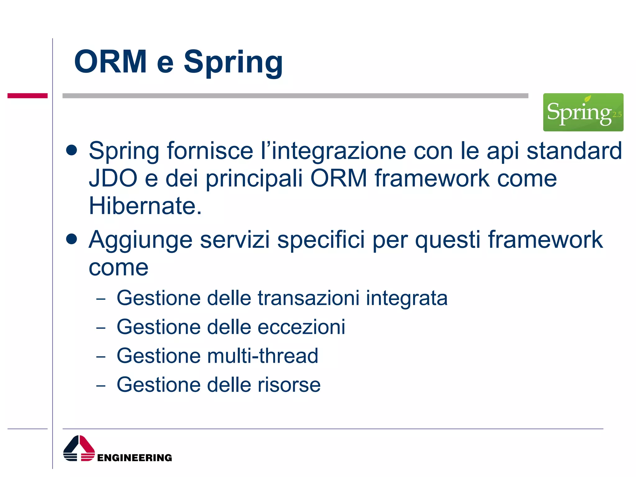ORM e Spring Spring fornisce l’integrazione con le api standard JDO e dei principali ORM framework come Hibernate. Aggiunge servizi specifici per questi framework come Gestione delle transazioni integrata Gestione delle eccezioni Gestione multi-thread Gestione delle risorse 