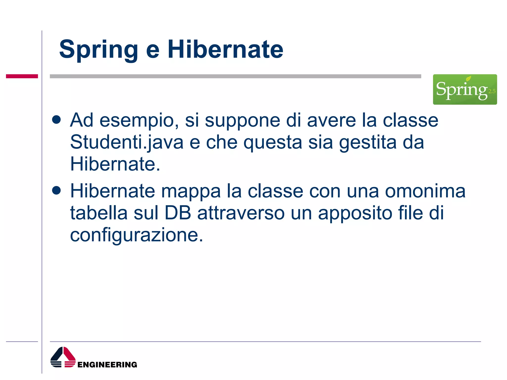 Spring e Hibernate Ad esempio, si suppone di avere la classe Studenti.java e che questa sia gestita da Hibernate. Hibernate mappa la classe con una omonima tabella sul DB attraverso un apposito file di configurazione. 