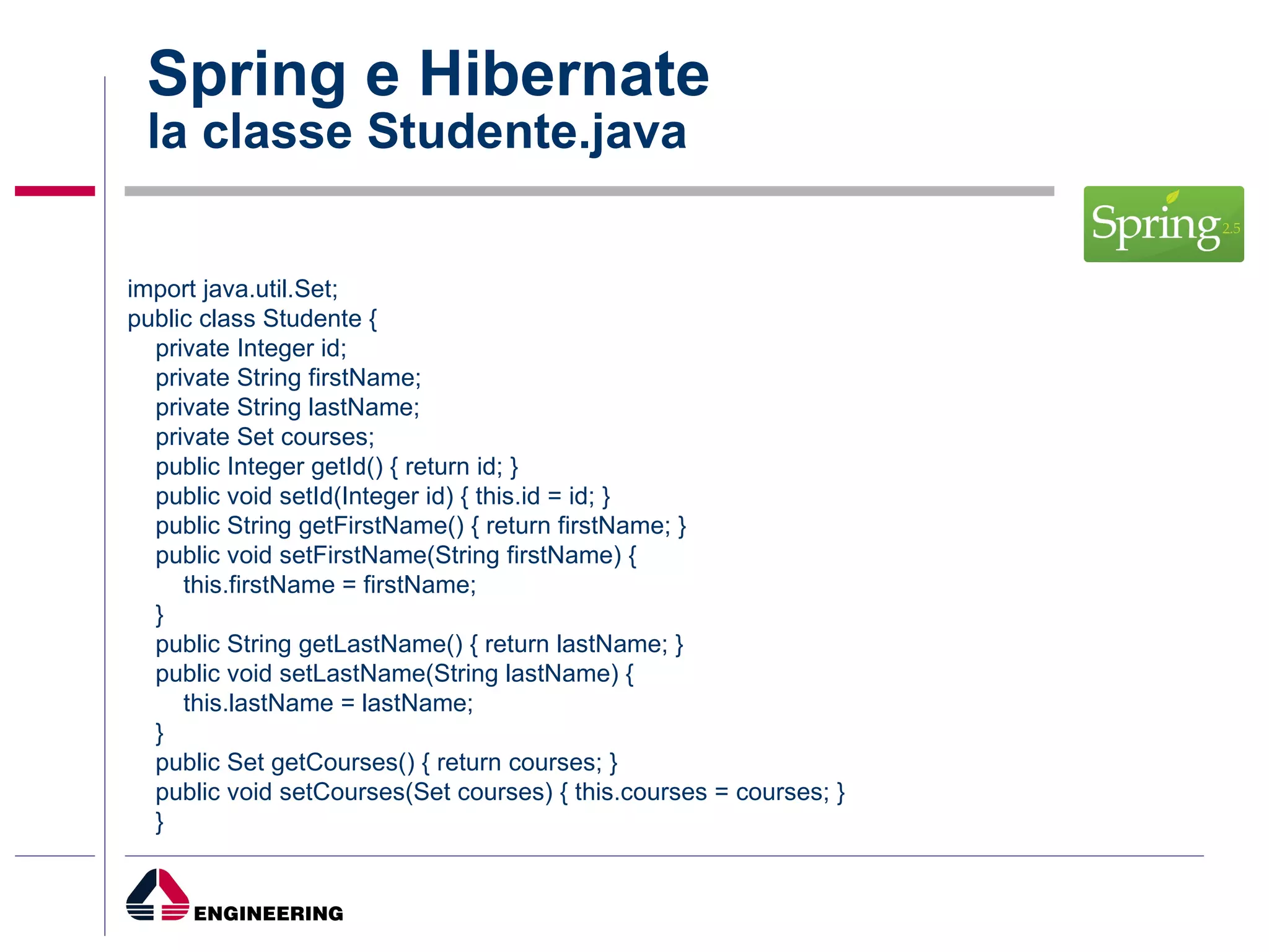 Spring e Hibernate la classe Studente.java import java.util.Set; public class Studente { private Integer id; private String firstName; private String lastName; private Set courses; public Integer getId() { return id; } public void setId(Integer id) { this.id = id; } public String getFirstName() { return firstName; } public void setFirstName(String firstName) { this.firstName = firstName; } public String getLastName() { return lastName; } public void setLastName(String lastName) { this.lastName = lastName; } public Set getCourses() { return courses; } public void setCourses(Set courses) { this.courses = courses; }  } 