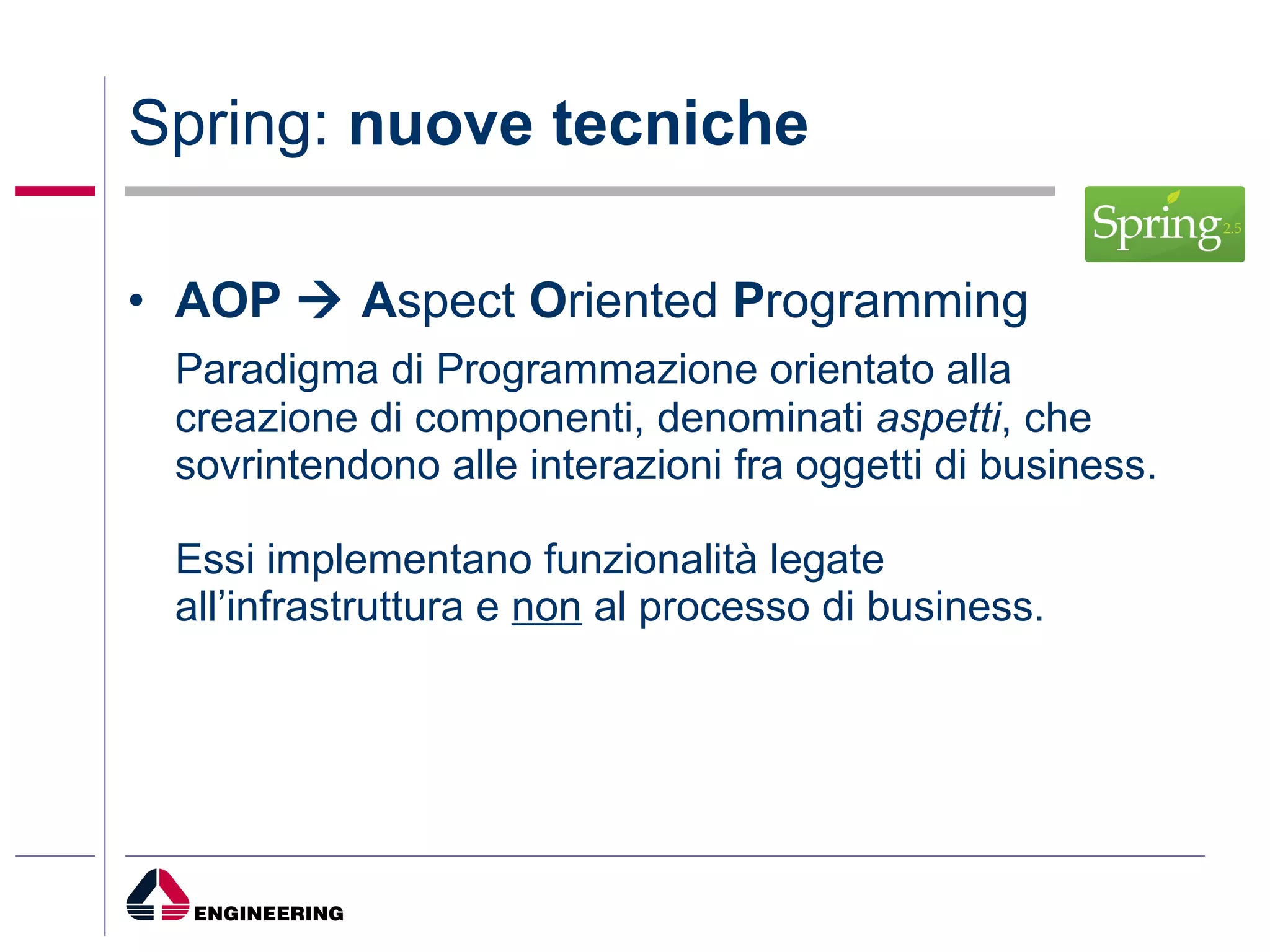 Spring:  nuove tecniche AOP    A spect  O riented  P rogramming Paradigma di Programmazione orientato alla creazione di componenti, denominati  aspetti , che sovrintendono alle interazioni fra oggetti di business.  Essi implementano funzionalità legate all’infrastruttura e  non  al processo di business.  