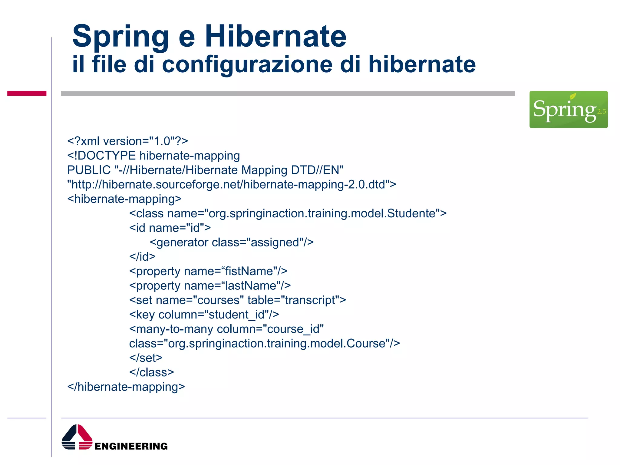 Spring e Hibernate il file di configurazione di hibernate <?xml version="1.0"?> <!DOCTYPE hibernate-mapping PUBLIC "-//Hibernate/Hibernate Mapping DTD//EN" "http://hibernate.sourceforge.net/hibernate-mapping-2.0.dtd"> <hibernate-mapping> <class name="org.springinaction.training.model.Studente"> <id name="id">   <generator class="assigned"/> </id> <property name=“fistName"/> <property name=“lastName"/> <set name="courses" table="transcript"> <key column="student_id"/> <many-to-many column="course_id" class="org.springinaction.training.model.Course"/> </set> </class> </hibernate-mapping> 
