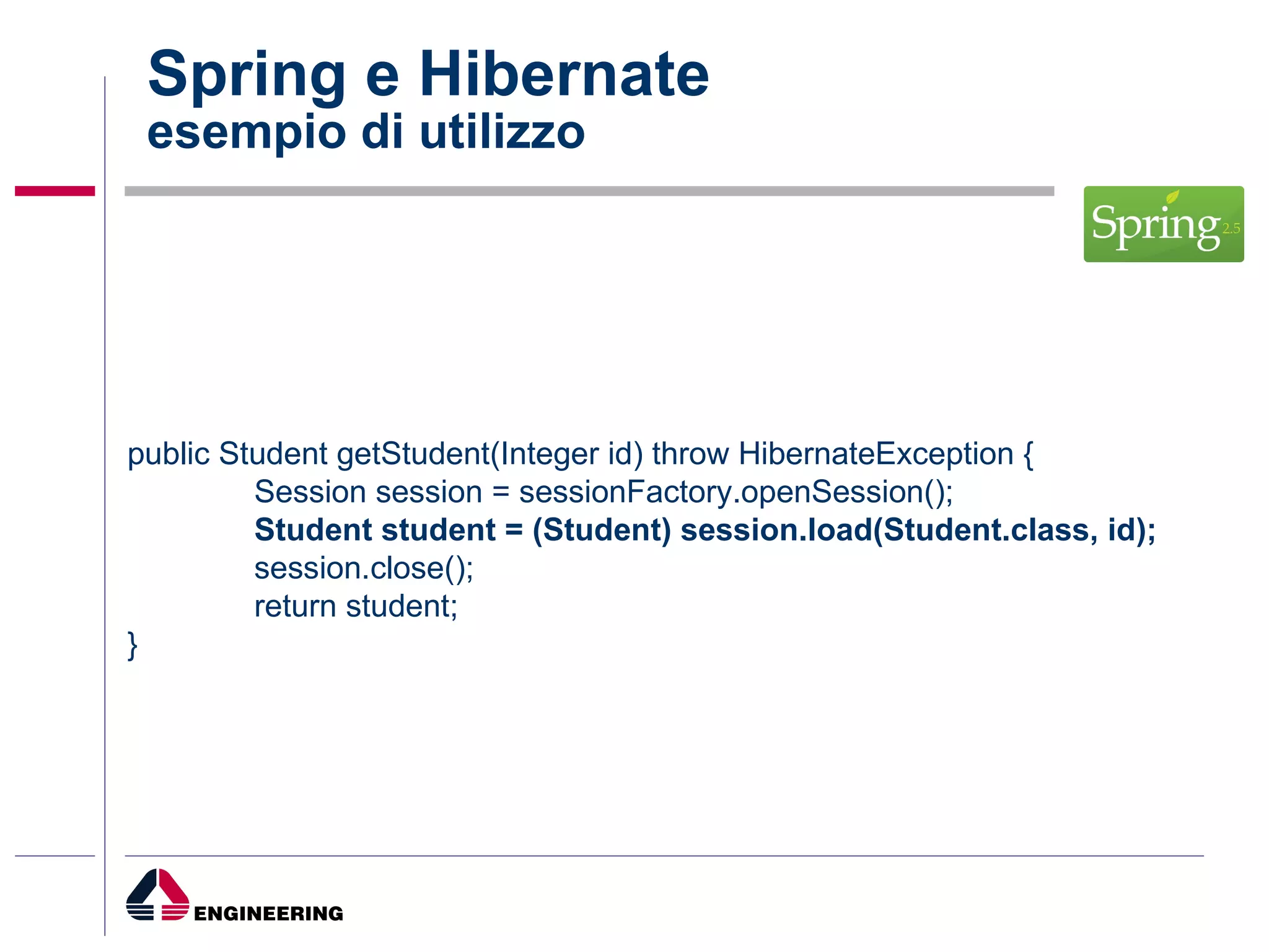 Spring e Hibernate esempio di utilizzo public Student getStudent(Integer id) throw HibernateException { Session session = sessionFactory.openSession(); Student student = (Student) session.load(Student.class, id); session.close(); return student; } 
