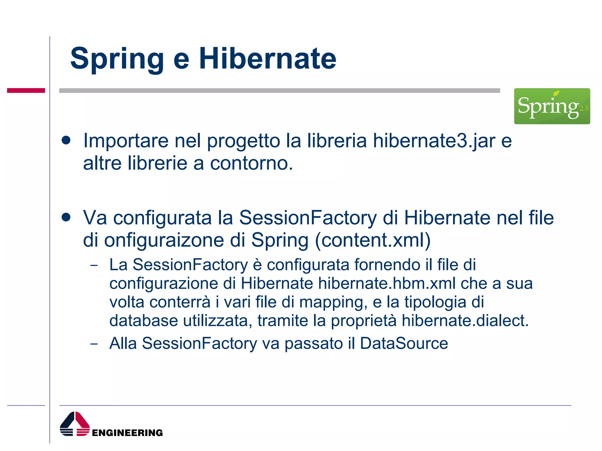 Spring e Hibernate Importare nel progetto la libreria hibernate3.jar e altre librerie a contorno.  Va configurata la SessionFactory di Hibernate nel file di onfiguraizone di Spring (content.xml) La SessionFactory è configurata fornendo il file di configurazione di Hibernate hibernate.hbm.xml che a sua volta conterrà i vari file di mapping, e la tipologia di database utilizzata, tramite la proprietà hibernate.dialect. Alla SessionFactory va passato il DataSource 