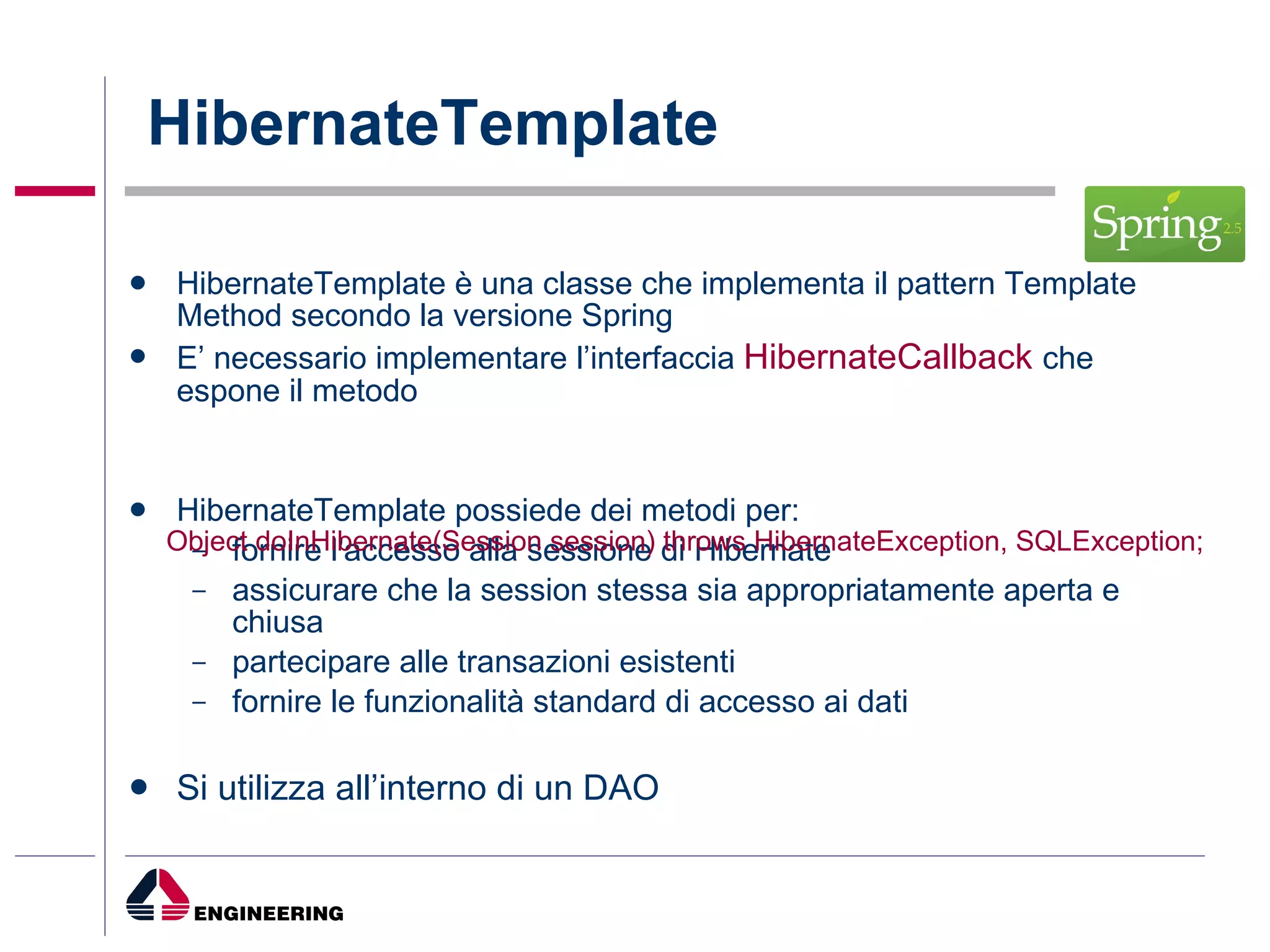 HibernateTemplate HibernateTemplate è una classe che implementa il pattern Template Method secondo la versione Spring E’ necessario implementare l’interfaccia  HibernateCallback   che espone il metodo HibernateTemplate possiede dei metodi per: fornire l'accesso alla sessione di Hibernate  assicurare che la session stessa sia appropriatamente aperta e chiusa  partecipare alle transazioni esistenti  fornire le funzionalità standard di accesso ai dati Si utilizza all’interno di un DAO Object doInHibernate(Session session) throws HibernateException, SQLException; 