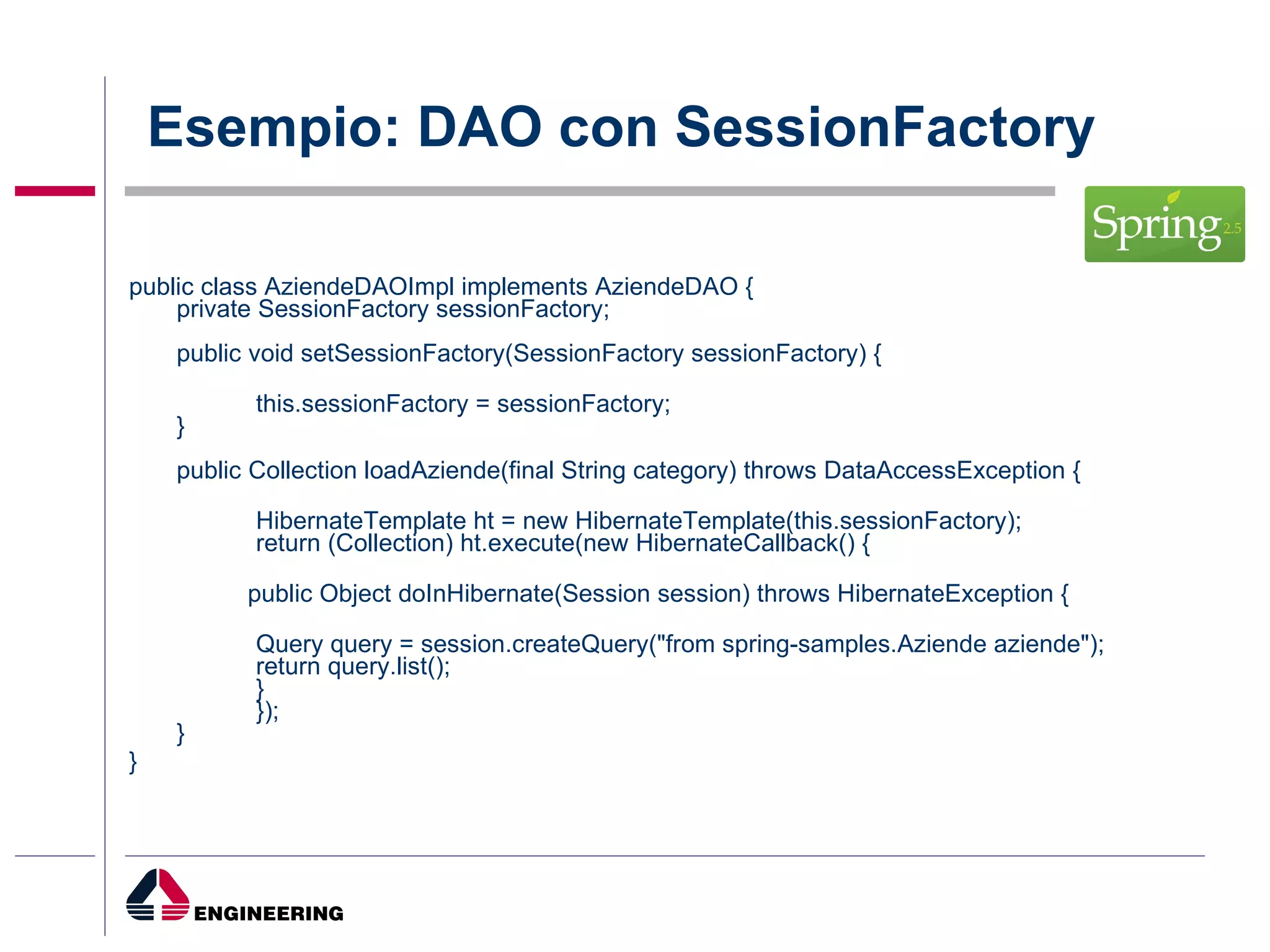 Esempio: DAO con SessionFactory public class AziendeDAOImpl implements AziendeDAO { private SessionFactory sessionFactory; public void setSessionFactory(SessionFactory sessionFactory) { this.sessionFactory = sessionFactory; } public Collection loadAziende(final String category) throws DataAccessException { HibernateTemplate ht = new HibernateTemplate(this.sessionFactory); return (Collection) ht.execute(new HibernateCallback() { public Object doInHibernate(Session session) throws HibernateException { Query query = session.createQuery("from spring-samples.Aziende aziende"); return query.list(); } }); } } 
