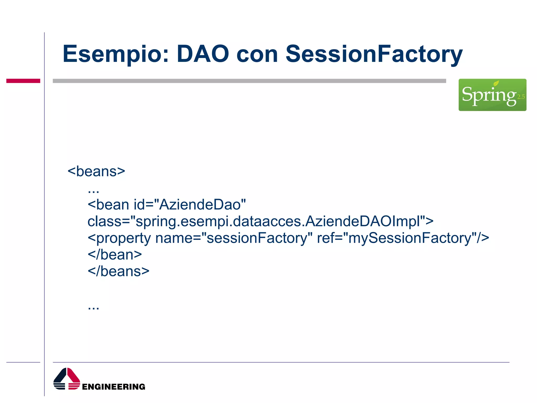 Esempio: DAO con SessionFactory <beans> ... <bean id="AziendeDao" class="spring.esempi.dataacces.AziendeDAOImpl"> <property name="sessionFactory" ref="mySessionFactory"/> </bean> </beans> ... 