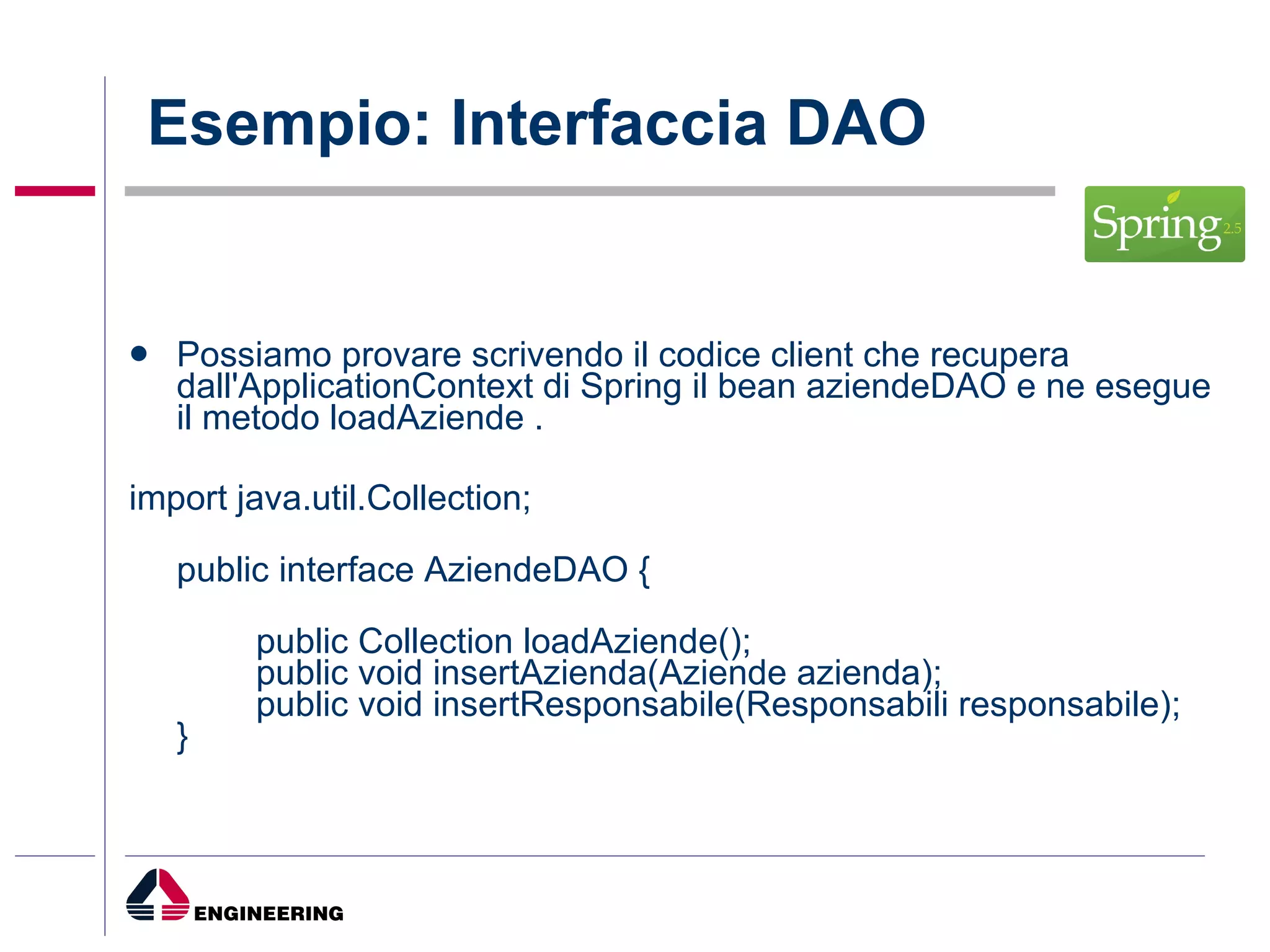 Esempio: Interfaccia DAO Possiamo provare scrivendo il codice client che recupera dall'ApplicationContext di Spring il bean aziendeDAO e ne esegue il metodo loadAziende . import java.util.Collection; public interface AziendeDAO { public Collection loadAziende(); public void insertAzienda(Aziende azienda); public void insertResponsabile(Responsabili responsabile); } 