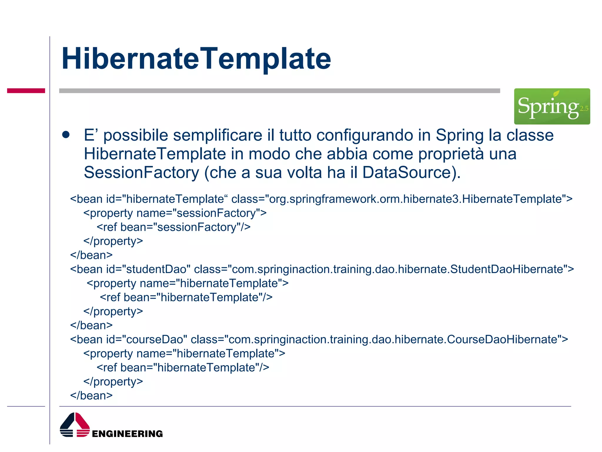 HibernateTemplate E’ possibile semplificare il tutto configurando in Spring la classe HibernateTemplate in modo che abbia come proprietà una SessionFactory (che a sua volta ha il DataSource).  <bean id="hibernateTemplate“ class="org.springframework.orm.hibernate3.HibernateTemplate"> <property name="sessionFactory"> <ref bean="sessionFactory"/> </property> </bean> <bean id="studentDao" class="com.springinaction.training.dao.hibernate.StudentDaoHibernate"> <property name="hibernateTemplate"> <ref bean="hibernateTemplate"/> </property> </bean> <bean id="courseDao" class="com.springinaction.training.dao.hibernate.CourseDaoHibernate"> <property name="hibernateTemplate"> <ref bean="hibernateTemplate"/> </property> </bean> 
