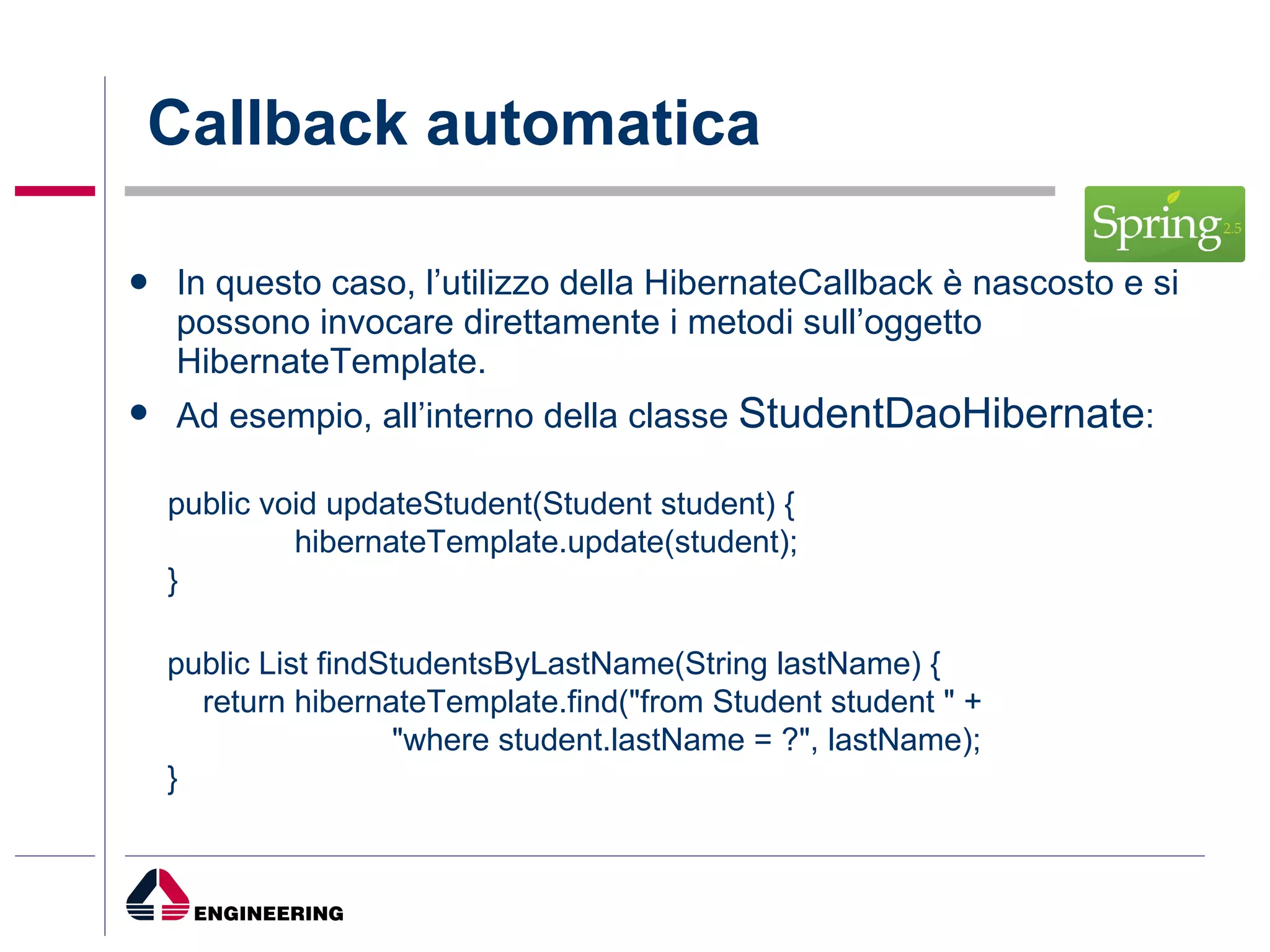 Callback automatica In questo caso, l’utilizzo della HibernateCallback è nascosto e si possono invocare direttamente i metodi sull’oggetto HibernateTemplate. Ad esempio, all’interno della classe  StudentDaoHibernate : public void updateStudent(Student student) { hibernateTemplate.update(student); } public List findStudentsByLastName(String lastName) { return hibernateTemplate.find("from Student student " +   "where student.lastName = ?", lastName); } 