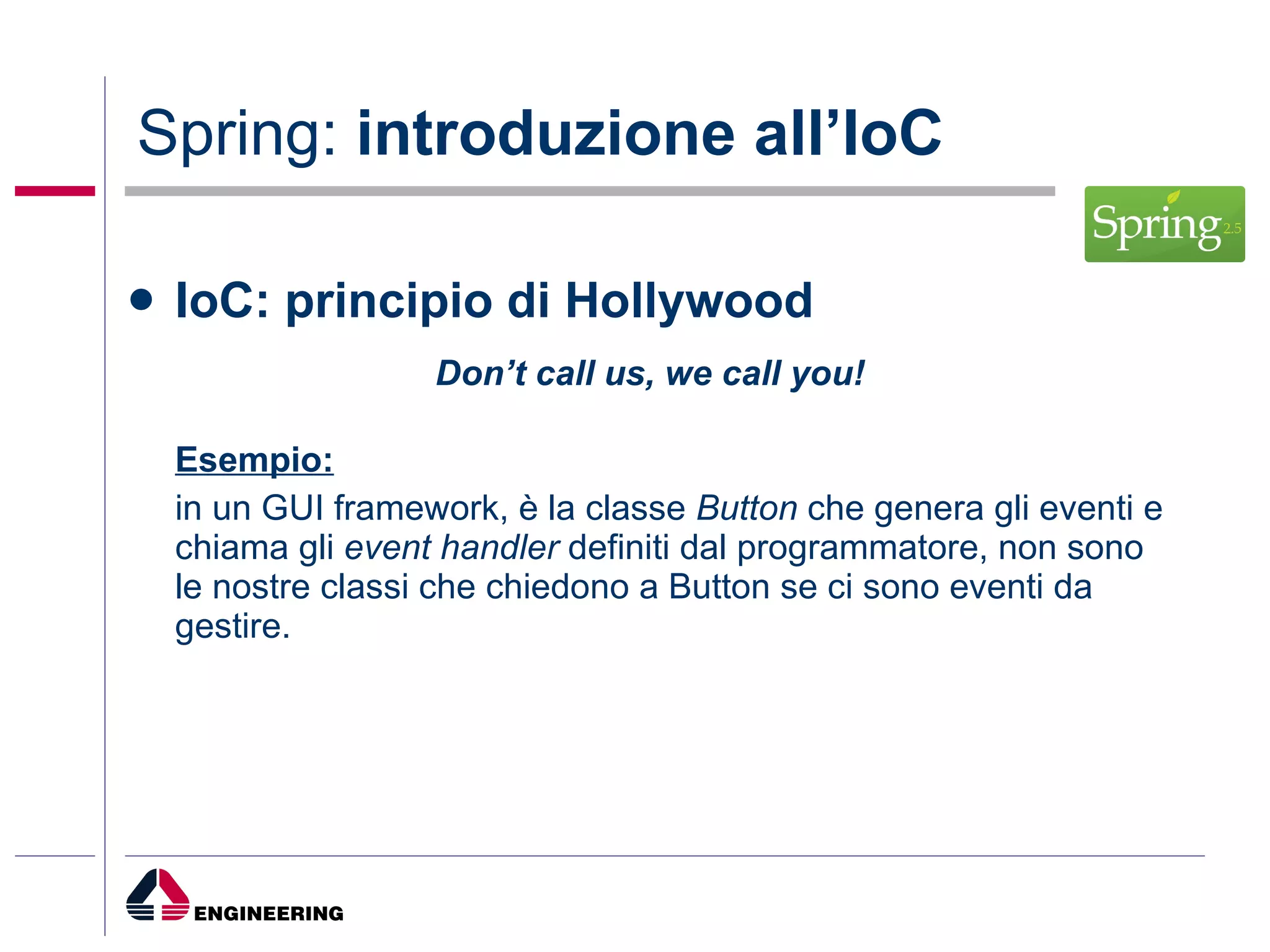Spring:  introduzione all’IoC IoC: principio di Hollywood Don’t call us, we call you! Esempio:   in un GUI framework, è la classe  Button  che genera gli eventi e chiama gli  event handler  definiti dal programmatore, non sono le nostre classi che chiedono a Button se ci sono eventi da gestire. 