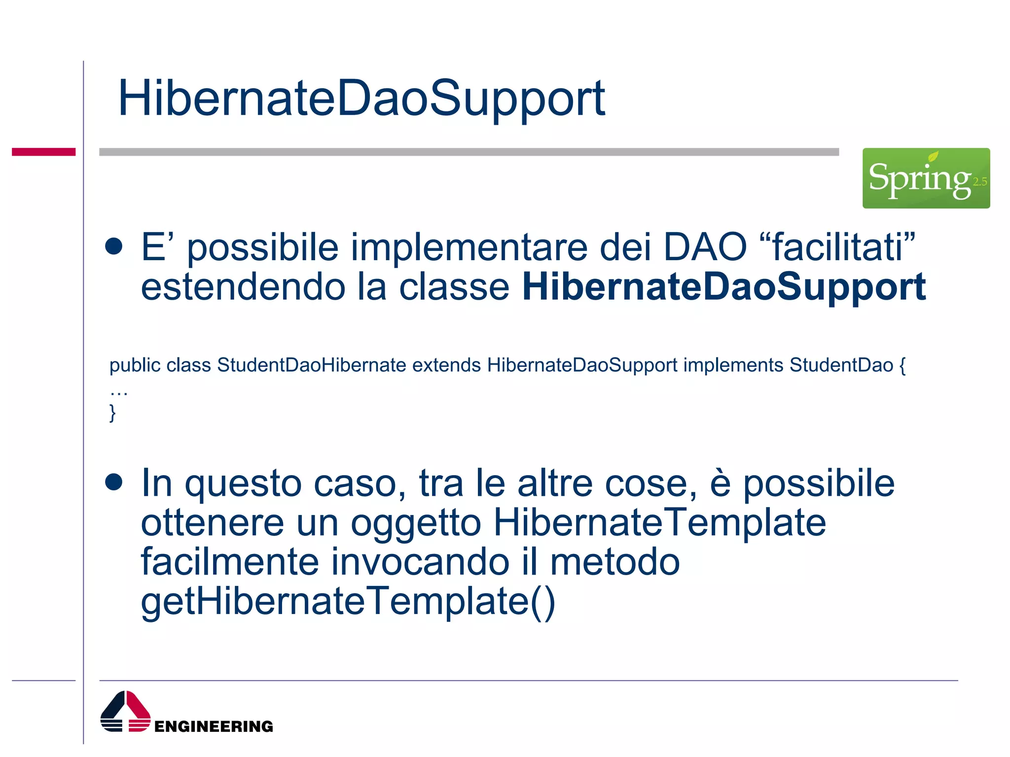 HibernateDaoSupport E’ possibile implementare dei DAO “facilitati” estendendo la classe  HibernateDaoSupport In questo caso, tra le altre cose, è possibile ottenere un oggetto HibernateTemplate facilmente invocando il metodo getHibernateTemplate() public class StudentDaoHibernate extends HibernateDaoSupport implements StudentDao { … } 