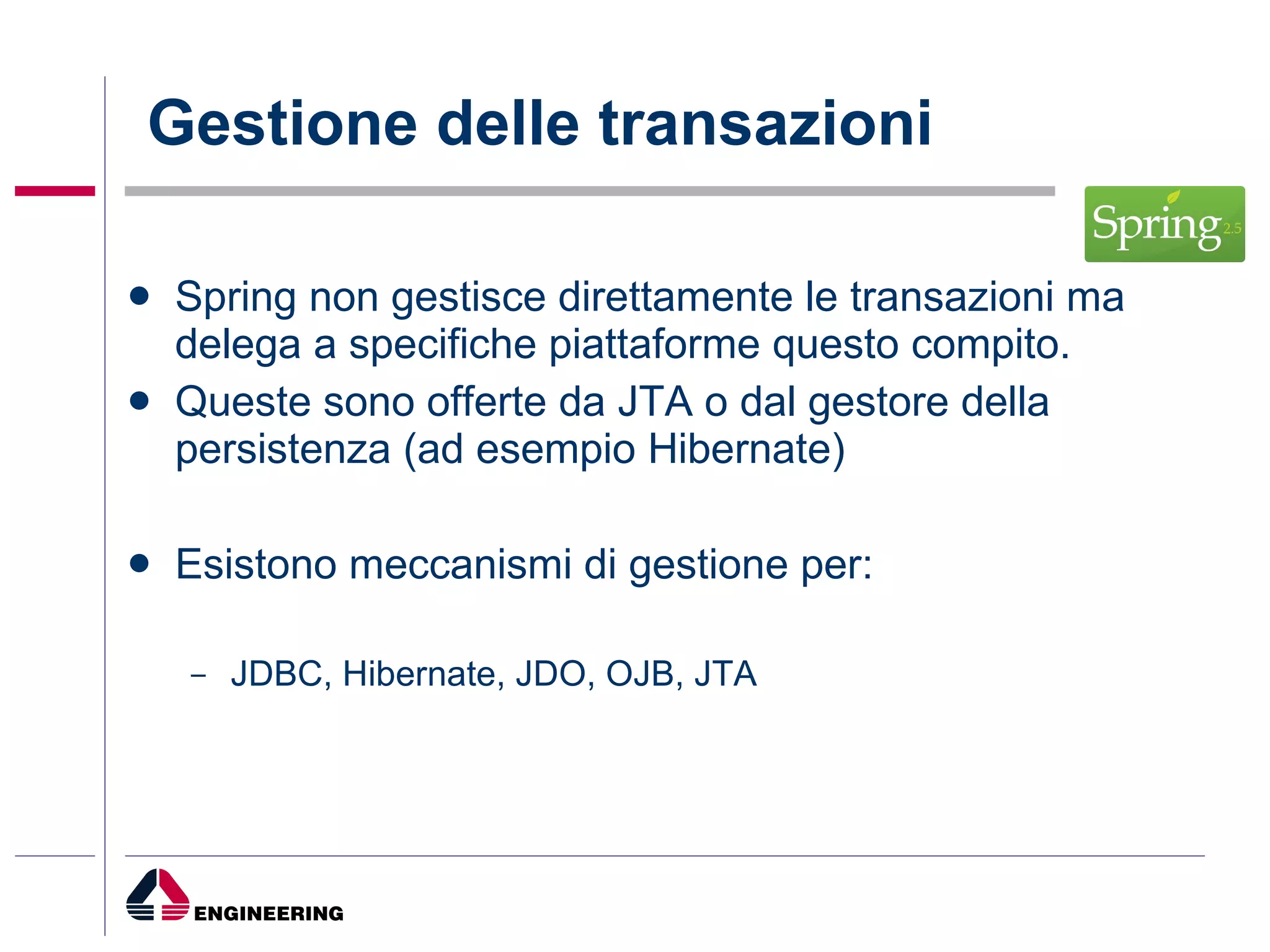 Gestione delle transazioni Spring non gestisce direttamente le transazioni ma delega a specifiche piattaforme questo compito.  Queste sono offerte da JTA o dal gestore della persistenza (ad esempio Hibernate) Esistono meccanismi di gestione per: JDBC, Hibernate, JDO, OJB, JTA 