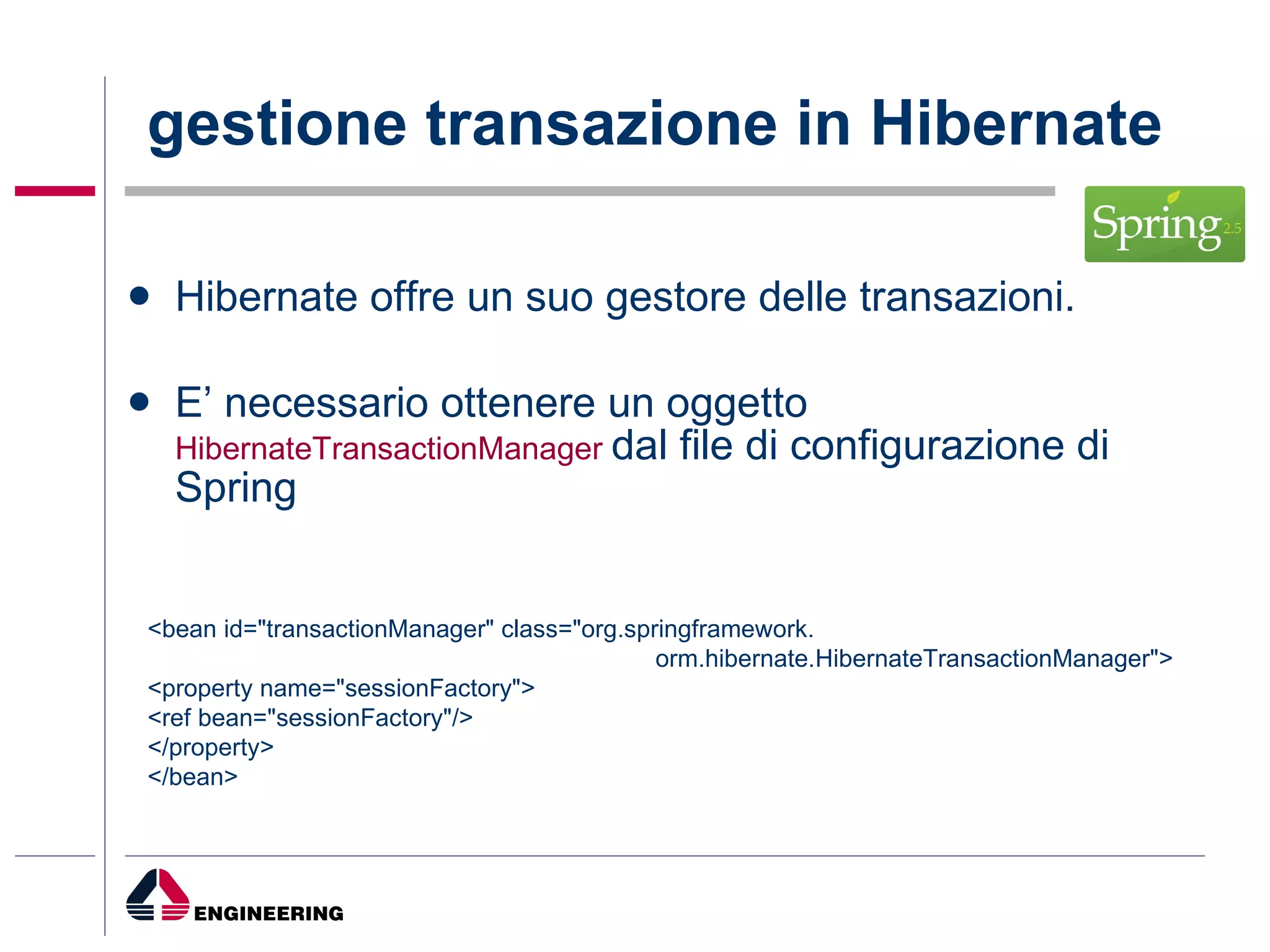 gestione transazione in Hibernate Hibernate offre un suo gestore delle transazioni.  E’ necessario ottenere un oggetto  HibernateTransactionManager  dal file di configurazione di Spring <bean id="transactionManager" class="org.springframework.  orm.hibernate.HibernateTransactionManager"> <property name="sessionFactory"> <ref bean="sessionFactory"/> </property> </bean> 