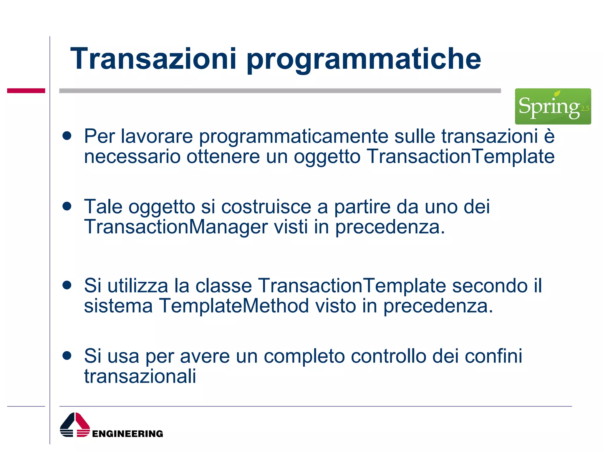 Per lavorare programmaticamente sulle transazioni è necessario ottenere un oggetto TransactionTemplate Tale oggetto si costruisce a partire da uno dei TransactionManager visti in precedenza. Si utilizza la classe TransactionTemplate secondo il sistema TemplateMethod visto in precedenza. Si usa per avere un completo controllo dei confini transazionali Transazioni programmatiche 