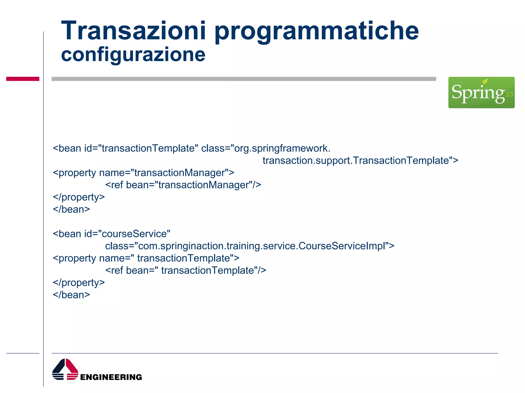 Transazioni programmatiche configurazione <bean id="transactionTemplate" class="org.springframework.  transaction.support.TransactionTemplate"> <property name="transactionManager"> <ref bean="transactionManager"/> </property> </bean> <bean id="courseService" class="com.springinaction.training.service.CourseServiceImpl"> <property name=" transactionTemplate"> <ref bean=" transactionTemplate"/> </property> </bean> 