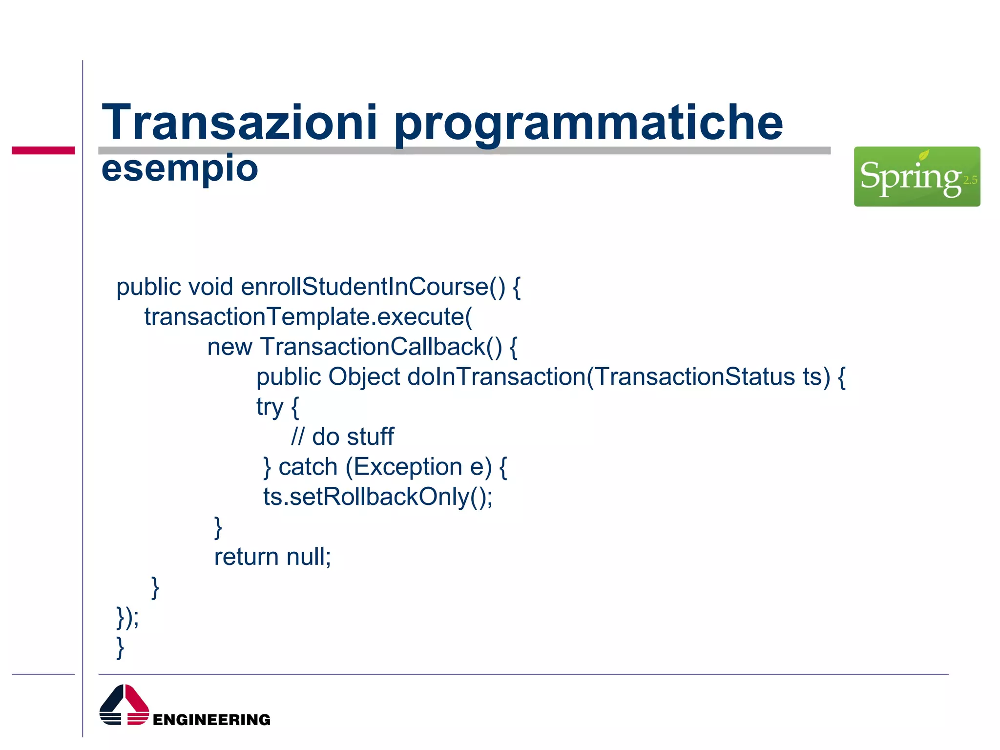 Transazioni programmatiche esempio public void enrollStudentInCourse() { transactionTemplate.execute( new TransactionCallback() { public Object doInTransaction(TransactionStatus ts) { try { // do stuff } catch (Exception e) { ts.setRollbackOnly(); } return null; } }); } 
