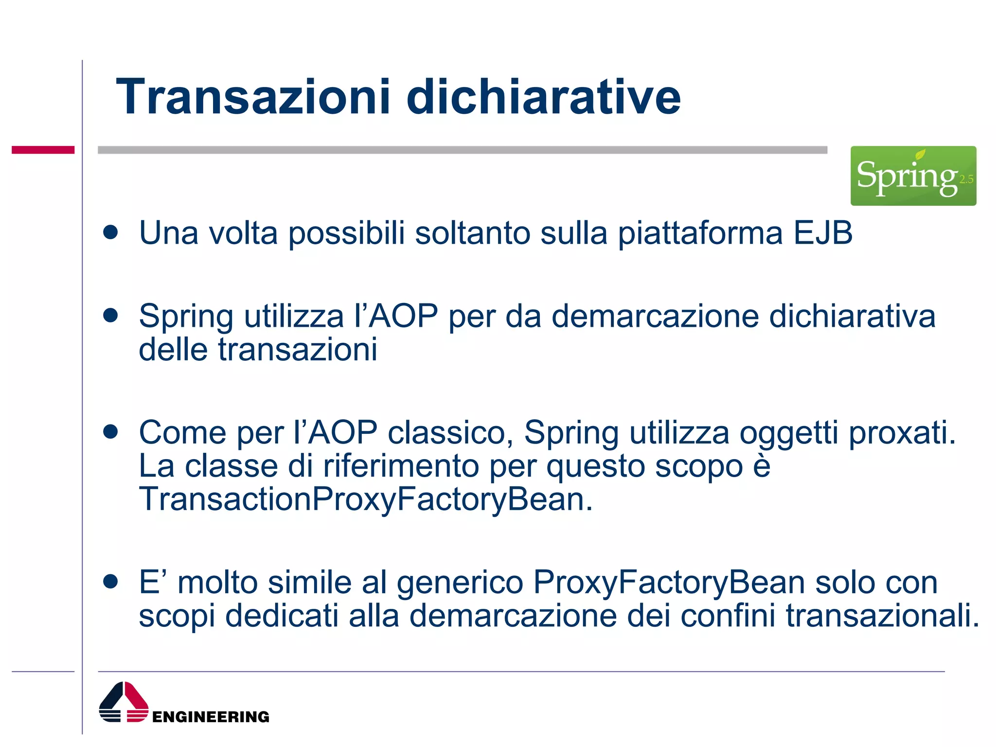 Transazioni dichiarative Una volta possibili soltanto sulla piattaforma EJB Spring utilizza l’AOP per da demarcazione dichiarativa delle transazioni Come per l’AOP classico, Spring utilizza oggetti proxati. La classe di riferimento per questo scopo è TransactionProxyFactoryBean. E’ molto simile al generico ProxyFactoryBean solo con scopi dedicati alla demarcazione dei confini transazionali. 